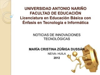 UNIVERSIDAD ANTONIO NARIÑO
     FACULTAD DE EDUCACIÓN
Licenciatura en Educación Básica con
 Énfasis en Tecnología e Informática


      NOTICIAS DE INNOVACIONES
           TECNOLÓGICAS


    MARÍA CRISTINA ZÚÑIGA DUSSÁN
              NEIVA- HUILA
                  2012
 