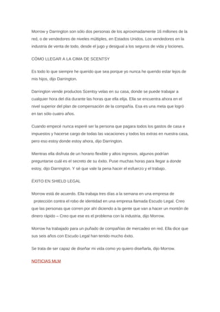Morrow y Darrington son sólo dos personas de los aproximadamente 16 millones de la 
red, o de vendedores de niveles múltiples, en Estados Unidos. Los vendedores en la 
industria de venta de todo, desde el jugo y desigual a los seguros de vida y lociones. 
CÓMO LLEGAR A LA CIMA DE SCENTSY 
Es todo lo que siempre he querido que sea porque yo nunca he querido estar lejos de 
mis hijos, dijo Darrington. 
Darrington vende productos Scentsy velas en su casa, donde se puede trabajar a 
cualquier hora del día durante las horas que ella elija. Ella se encuentra ahora en el 
nivel superior del plan de compensación de la compañía. Esa es una meta que logró 
en tan sólo cuatro años. 
Cuando empecé nunca esperé ser la persona que pagara todos los gastos de casa e 
impuestos y hacerse cargo de todas las vacaciones y todos los extras en nuestra casa, 
pero eso estoy donde estoy ahora, dijo Darrington. 
Mientras ella disfruta de un horario flexible y altos ingresos, algunos podrían 
preguntarse cuál es el secreto de su éxito. Puse muchas horas para llegar a donde 
estoy, dijo Darrington. Y sé que vale la pena hacer el esfuerzo y el trabajo. 
ÉXITO EN SHIELD LEGAL 
Morrow está de acuerdo. Ella trabaja tres días a la semana en una empresa de 
protección contra el robo de identidad en una empresa llamada Escudo Legal. Creo 
que las personas que corren por ahí diciendo a la gente que van a hacer un montón de 
dinero rápido – Creo que ese es el problema con la industria, dijo Morrow. 
Morrow ha trabajado para un puñado de compañías de mercadeo en red. Ella dice que 
sus seis años con Escudo Legal han tenido mucho éxito. 
Se trata de ser capaz de diseñar mi vida como yo quiero diseñarla, dijo Morrow. 
NOTICIAS MLM 
 