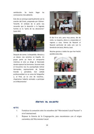 10
satisfacción. Se harán llegar las
conclusiones más adelante.
Este día se concluye espiritualmente con la
oración del Envío, preparada por Güímar-
Tenerife. El símbolo de la perla nos
recuerda que la devoción a la Sagrada
Familia es la “perla de las devociones”
(León XIII)
Después de comer, la despedida. Abrazos y
un deseo: nos veremos en España. Un
grupo parte ya hacía el aeropuerto
mientras el otro se dirige al Noviciado
donde esperan las hermanas. Durante todo
el Encuentro nos ha acompañado Gilmar
Hernandes, representante de Campo
Grande y periodista. Con callada
profesionalidad no se cansa de fotografiar
y, al final, ya es uno de nosotros…
¡Esperamos haberlo animado a participar
en el Movimiento!
El día 9 es aún, para muy pocos, día de
visita. La mayoría, ahora sí, emprenden el
regreso a casa. Vamos de Nazaret al
Nazaret particular de cada uno con la
bendición de Jesús, María y José.
Muchas gracias a todos los que han hecho
posible estos días.
OBJETIVOS DEL ENCUENTRO
METAS
1. Fortalecer la comunión entre los miembros del “Movimiento Laical Nazaret” a
nivel internacional.
2. Repasar la historia de la Congregación, para encontrarnos con el origen
carismático del Movimiento Laical.
 