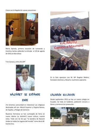 Crece con la llegada de nuevas vocaciones:
María Spínola, primera vocación de Lanzarote y
Carolina Santos pidiendo la entrada el 29 de agosto
de 2015 en Barcelona
Y en Caracas, entra Ana Mª
NAZARET SE EXPANDE
ENDE
¡Ya tenemos comunidad en Indonesia! Las religiosas
destinadas allí son: Mercè Casamor y Virginia Ramos,
de España, y Pelagie de Camerún.
Nuestras hermanas se han sumergido de lleno en
nuevo idioma (¡y distinto!) nueva cultura, nuevos
retos. Todo con tal de que “la bandera de Nazaret
ondee en todos los lugares del mundo” como decía M.
Cecilia Cros.
En la foto aparecen con M. Mª Ángeles Melero,
Consejera General, y Rosario, la primera aspirante.
CALDERÓN (ECUADOR)
Desde septiembre 2015 ya hay un nuevo colegio en
Ecuador. Se halla en Calderón, población cercana a
Quito y comienza con preescolar:
 