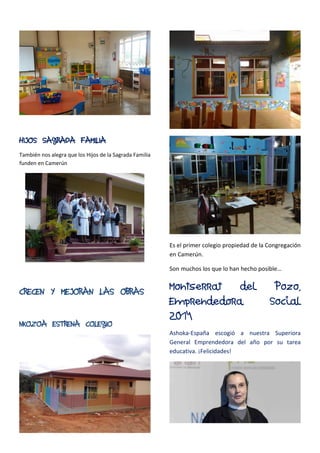 HIJOS SAGRADA FAMILIA
También nos alegra que los Hijos de la Sagrada Familia
funden en Camerún
CRECEN Y MEJORAN LAS OBRAS
NKOZOA ESTRENA COLEGIO
Es el primer colegio propiedad de la Congregación
en Camerún.
Son muchos los que lo han hecho posible…
Montserrat del Pozo,
Emprendedora Social
2014
Ashoka-España escogió a nuestra Superiora
General Emprendedora del año por su tarea
educativa. ¡Felicidades!
 