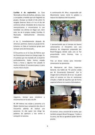 6
Curitiba 4 de septiembre. La Casa
Noviciado se llena de bullicio, abrazos, risas
y carcajadas a medida que van llegando los
grupos. Aunque ya desde el día antes ha
acogido diversos laicos el 4 es el día del
comienzo oficial. Alrededor de la mesa nos
reencontramos o encontramos la casi
totalidad. Los últimos en llegar son, claro
está, los de la propia ciudad, Curitiba. El
Noviciado, habitualmente silencioso,
rebosa.
A las 2, inmediatamente después de
almorzar, partimos. Somos un grupo de 62.
Echamos en falta el numeroso grupo que
siempre venía de Venezuela…
El Encuentro es en la Casa de Retiros que
los franciscanos tienen en Campo Largo. En
el autobús que nos traslada allí, se duerme
profundamente; todos hemos viajado
horas y horas y algunos han pasado la
noche en blanco. El cansancio pesa, sí, pero
mucho más la ilusión.
Llegamos, tiempo para instalarse y
encontrarnos en la sala a las 4h.
M. Mª Helena nos recibe y presenta a la
Madre General que compartirá dos días el
Encuentro además de realizar una
ponencia. Es ella quien nos dirige las
palabras de apertura y nos anima a
compartir el carisma.
A continuación M. Nhur, responsable del
Movimiento Laical, tomó la palabra y
expuso los objetivos del Encuentro.
Y aprovechando que el tiempo era bueno
comenzamos el Encuentro con una
dinámica de integración preparada por
Brasil-Paraguay donde cada uno se fue
presentando entre bromas, risas y
emociones.
Tras un breve receso para merendar
comenzaron las ponencias.
M. Montserrat del Pozo, Superiora
General, nos habló de “El carisma vivido
por M. Encarnación Colomina”. Con la
imagen de la refracción de la luz nos glosó
cómo el carisma se irisa en numerosas
virtudes y habló de aquellas que de forma
especial brillaron en nuestra Cofundadora.
Al concluir, cena y oración de la noche, que
también preparó Brasil-Paraguay. Y todos a
la cama, ese día se agradeció poder dormir
pronto.
 