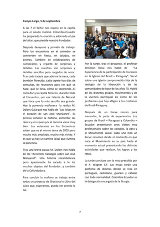 7
Campo Largo, 5 de septiembre
A las 7 el Señor nos espera en la capilla
para el saludo matinal. Colombia-Ecuador
ha preparado la oración y adornado el pie
del altar, que preside nuestro Fundador.
Después desayuno y jornada de trabajo.
Pero los encuentros en el comedor se
convierten en fiesta, en saludos, en
ánimos. También en celebraciones de
cumpleaños y reparto de sorpresas y
detalles. Las nuestras son sorpresas y
detalles sencillos pero cargados de amor.
Tras cada tarjeta que adorna la mesa, cada
bombón florecido, cada tapete hay días de
consultas, de reuniones para ver qué se
hace, qué se lleva, cómo se sorprende…El
comedor y la capilla florecen, durante todo
el Encuentro, por ese talante de Nazaret
que hace que lo más sencillo sea grande.
Hoy la ponencia mañanera la realiza M.
Dolors Gaja que nos habla de “Los laicos en
el corazón de san José Manyanet”. Es
preciso conocer la historia, alimentar las
raíces y un repaso por el carisma viene muy
bien. Los veteranos en los Encuentros
saben que es el mismo tema de 2005 pero
mucho más ampliado, mucho más vivido. Y
es que ya hay un camino laical que ilumina
la ponencia.
Tras una breve pausa M. Dolors nos habla
de los “Recientes hallazgos sobre san José
Manyanet”. Una historia rocambolesca
pero apasionante ha sacado a la luz
muchos objetos del Fundador…y también
de la Cofundadora.
Para concluir la mañana se trabaja entre
todos un proyecto de Oracional o Libro del
Laico que, esperamos, pueda ver pronto la
luz.
Por la tarde, tras el descanso, el profesor
Denilson Rossi nos habló de “La
Experiencia de la participación de los laicos
en la Iglesia del Brasil – Paraguay”. Versó
sobre una iglesia comprometida hija de la
teología de la liberación y de las
comunidades de base de los años 70. Habló
de los distintos grupos, movimientos y de
la vivencia parroquial así como de los
problemas que hoy afligen a los cristianos
de Brasil-Paraguay.
Después de un breve receso para
merendar, la parte de experiencias. Los
grupos de Brasil – Paraguay y Colombia –
Ecuador presentaron unos videos muy
profesionales sobre los colegios, la obra y
el Movimiento Laical. Cada uno hizo un
breve resumen desde el momento en que
nace el Movimiento en su país hasta el
momento actual presentando las distintas
actividades que realizan, los logros y los
retos.
La tarde concluye con la misa presidida por
el P. Wagner S.F. Las misas serán una
polifonía de idiomas donde se reza en
portugués, castellano, guaraní y catalán
con toda normalidad. Colombia-Ecuador es
la delegación encargada de la liturgia.
 