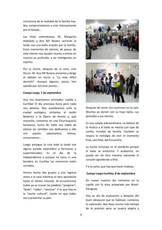 9
conciencia de la realidad de la familia hoy.
Nos comprometemos a orar intensamente
por el Sínodo…
Las Hnas colombianas, M. Margarita
Arboleda y Ana Mª Rosero cerrarán la
tarde con una bella oración por la familia.
Estos momentos de silencio, de pausa, de
vida interior nos ayudan mucho a entrar en
nuestro yo profundo, a ser inteligentes en
espíritu.
Por la noche, después de la cena, cine
fórum. M. Ana Mª Rosero presenta y dirige
el debate en torno a “La más difícil
decisión”. Aunque algunos, pocos, han
optado por retirarse pronto…
Campo Largo, 7 de septiembre
Hoy nos levantamos animados: ¡salida a
Curitiba! El día amenaza lluvia pero nada
nos detiene. Nos asombramos ante la
ciudad ecológica, visitamos el Jardín
Botánico y la Ópera de Arame y, qué
maravilla, comemos en una Churrasquería
fantástica. Como M. Edith nos habló de
educar los sentidos nos dedicamos a ello
con pasión: saboreamos, reímos,
conversamos…
Luego prosigue la ruta toda la tarde con
alguna parada esporádica a farmacias y
supermercados. Es el día de la
Independencia y aunque no luzca ni una
bandera en Curitiba los comercios están
cerrados.
Hemos hecho dos grupos y uno regresa
antes a la casa mientras el otro aprovecha
hasta el último instante. Al encontrarnos
todos ya se cruzan las palabras “preparar”,
“baile”, “video”, “vestirse”. Y es que hoy es
la “noche cultural”, noche en que todos
van a presentar su país.
Después de cenar nos reunimos en la sala.
Muchos ya vienen con su traje típico, sus
peinados y sus nervios.
Es una velada extraordinaria. La belleza de
la música y el baile se mezcla con ojos de
cariño, miradas de familia. También se
respira la nostalgia de vivir el momento
final, casi final, del Encuentro.
La noche concluye en el vestíbulo porque
el baile se ensancha. Y acabamos, no
puede ser de otra manera, elevando el
corazón agradecido a Dios.
Y a la cama, que hay que hacer maletas.
Campo Largo-Curitiba, 8 de septiembre
De nuevo nuestro día comienza en la
capilla con la misa preparada por Brasil-
Paraguay.
Hoy es día de evaluación y después del
buen desayuno que es habitual, comienza
la valoración. Nos lleva mucho más tiempo
de lo previsto pero se respira alegría y
 