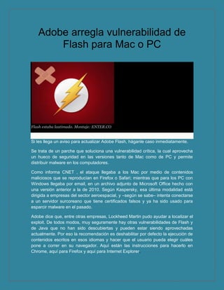 Adobe arregla vulnerabilidad de
       Flash para Mac o PC




Flash estaba lastimado. Montaje: ENTER.CO


Si les llega un aviso para actualizar Adobe Flash, háganle caso inmediatamente.

Se trata de un parche que soluciona una vulnerabilidad crítica, la cual aprovecha
un hueco de seguridad en las versiones tanto de Mac como de PC y permite
distribuir malware en los computadores.

Como informa CNET , el ataque llegaba a los Mac por medio de contenidos
maliciosos que se reproducían en Firefox o Safari; mientras que para los PC con
Windows llegaba por email, en un archivo adjunto de Microsoft Office hecho con
una versión anterior a la de 2010. Según Kaspersky, esa última modalidad está
dirigida a empresas del sector aeroespacial, y –según se sabe– intenta conectarse
a un servidor surcoreano que tiene certificados falsos y ya ha sido usado para
esparcir malware en el pasado.

Adobe dice que, entre otras empresas, Lockheed Martin pudo ayudar a localizar el
exploit. De todos modos, muy seguramente hay otras vulnerabilidades de Flash y
de Java que no han sido descubiertas y pueden estar siendo aprovechadas
actualmente. Por eso la recomendación es deshabilitar por defecto la ejecución de
contenidos escritos en esos idiomas y hacer que el usuario pueda elegir cuáles
pone a correr en su navegador. Aquí están las instrucciones para hacerlo en
Chrome, aquí para Firefox y aquí para Internet Explorer.
 