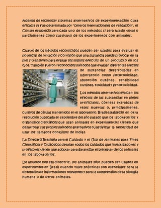 Además de reconocer sistemas alternativos de experimentación cuya 
eficacia ya fue determinada por "centros internacionales de validación", el 
Consea estableció para cada uno de los métodos si será usado total o 
parcialmente como sustituto de los experimentos con animales . 
Cuatro de los métodos reconocidos pueden ser usados para evaluar el 
potencial de irritación y corrosión que una sustancia puede provocar en la 
piel y tres sirven para evaluar los mismos efectos de un producto en los 
ojos. También fueron reconocidos métodos que evalúan diferentes efectos 
de sustancias desarrolladas en 
laboratorio como fototoxicidad, 
absorción cutánea, sensibilidad 
cutánea, toxicidad y genotoxicidad. 
Los métodos alternativos evalúan los 
efectos de las sustancias en pieles 
artificiales, córneas extraídas de 
reses muertas o, principalmente, 
cultivos de células mantenidos en el laboratorio. Brasil estableció en otra 
resolución publicada en septiembre del año pasado que los laboratorios y 
organismos científicos que usan animales en experimentos tienen que 
desarrollar sus propios métodos alternativos o justificar la necesidad de 
usar los llamados conejillos de indias. 
La Directriz Brasileña para el Cuidado y el Uso de Animales para Fines 
Científicos y Didácticos detallan todos los cuidados que investigadores y 
profesores tienen que adoptar para garantizar el bienestar de los animales 
en los laboratorios. 
De acuerdo con esa directriz, los animales sólo pueden ser usados en 
experimentos en Brasil cuando tales prácticas son esenciales para la 
obtención de informaciones relevantes y para la comprensión de la biología 
humana o de otros animales. 
 