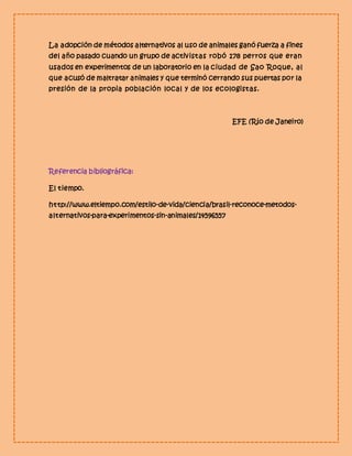La adopción de métodos alternativos al uso de animales ganó fuerza a fines 
del año pasado cuando un grupo de activistas robó 178 perros que eran 
usados en experimentos de un laboratorio en la ciudad de Sao Roque, al 
que acusó de maltratar animales y que terminó cerrando sus puertas por la 
presión de la propia población local y de los ecologistas. 
EFE (Río de Janeiro) 
Referencia bibliográfica: 
El tiempo. 
http://www.eltiempo.com/estilo-de-vida/ciencia/brasil-reconoce-metodos-alternativos- 
para-experimentos-sin-animales/14596557 
