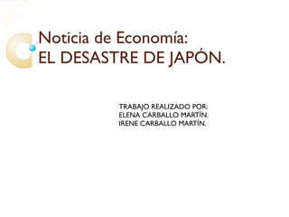 Noticia de Economía: EL DESASTRE DE JAPÓN. TRABAJO REALIZADO POR: ELENA CARBALLO MARTÍN. IRENE CARBALLO MARTÍN. 