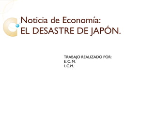 Noticia de Economía: EL DESASTRE DE JAPÓN. TRABAJO REALIZADO POR: E. C. M. I. C.M. 