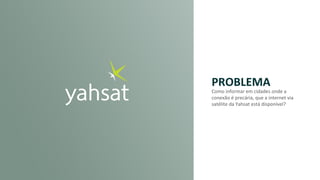 PROBLEMA
Como	informar	em	cidades	onde	a	
conexão	é	precária,	que	a	internet	via	
satélite	da	Yahsat está	disponível?	
 