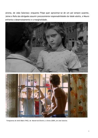 3
(Arena, de João Salaviza): enquanto Filipe quer aproximar-se de um pai sempre ausente,
Jaime e Rafa são obrigados assumir precocemente responsabilidades da idade adulta, e Mauro
enfrenta o desenraizamento e a marginalidade.
Fotograma de Arena, de João Salaviza
Fotogramas de Aniki-Bóbó (1942), de Manoel de Oliveira, e Arena (2009), de João Salaviza.
 