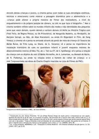 4
Através destas crianças e jovens, o cinema pensa (com todas as suas estratégias estéticas,
técnicas e emocionais) como mostrar a passagem dramática para a adolescência e a
«criança pode alterar a própria maneira de filmar dos realizadores, a nível do
enquadramento e da própria posição da câmara, ou até no que toca à fotografia».3
Mas o
cinema também reflete sobre os mundos infantis dos medos e das identidades dos pequenos
seres que veem demais, ouvem demais e sentem demais (A Noite ou História Trágica com
Final Feliz, de Regina Pessoa, ou Os Prisioneiros, de Margarida Madeira, ou Persépolis, de
Marjane Satrapi, ou Não, de Abas Kiarostami, ou ainda En Regardant le Film, de Zang
Yimou); o cinema vê e pensa na amizade através do ponto de vista da criança (O Tesouro do
Barba Ruiva, de Fritz Lang, ou Shane, de G. Stevens); vê e pensa na importância da
instalação transitória do caos no quotidiano infantil e juvenil enquanto motores de
desenvolvimento interno (O Meu Tio, de J. Tati ou ET, de S. Spielberg); vê e pensa a relação
da criança com os objetos do real (O Balão Vermelho, de A. Lamorisse, ou Nanook do Norte,
de R. Flaherty), ou ainda na relação entre o homem do «olhar de criança» e o
real.4
(representada nas obras de Charlie Chaplin inseridas na Lista de Filmes do PNC).
Fotograma de Manhã Submersa (1980), de Lauro António.
3
Testemunho do ator Afonso Pimentel: “O Luís [Filipe Rocha] dirigia de muito perto e emocionava-se com aquilo.
Quando ele saía de ao pé de mim, eu já estava no ponto, não precisava de ir buscar mais nada, estava tudo lá […]. A
determinada altura ele dizia: ‘Agora quando o teu pai te diz isto, sentes aquela tristeza que sentes quando queres estar
com ele e não podes.’ Todas as direções eram já imbuídas de uma emoção muito grande. Ele punha-me na história. É
esse o segredo para a direção de crianças ou de qualquer outra coisa […].” In: LAMEIRA: 2015, 80.
4
Ler, a este propósito, MENDONÇA, Luís – Fotografia e Cinema Moderno – Os cineastas amadores do pós-guerra. Lx: Ed.
Colibri, 2017, pp.33-34.
 