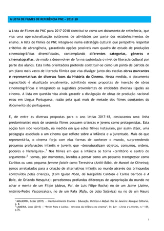 2
A LISTA DE FILMES DE REFERÊNCIA PNC – 2017-18
A Lista de Filmes do PNC para 2017-2018 constitui-se como um documento de referência, que
visa uma operacionalização autónoma de atividades por parte dos estabelecimentos de
ensino. A lista de filmes do PNC integra-se numa estratégia cultural que perspetiva respeitar
critérios de abrangência, garantindo opções possíveis num quadro de estudo de produções
cinematográficas diversificadas, contemplando diferentes categorias, géneros e
cinematografias, de modo a desenvolver de forma sustentada o nível de literacia cultural por
parte dos alunos. Esta linha orientadora pretende constituir-se como um ponto de partida de
um plano mais vasto de literacia fílmica que visa divulgar junto das escolas obras marcantes
e representativas de diversas fases da História do Cinema. Nessa medida, o documento
supracitado é atualizado anualmente, admitindo novas propostas de inserção de obras
cinematográficas e integrando as sugestões provenientes de entidades diversas ligadas ao
cinema. A lista em questão visa ainda garantir a divulgação de obras de produção nacional
e/ou em Língua Portuguesa, razão pela qual mais de metade dos filmes constantes do
documento são portugueses.
E, de entre as diversas propostas para o ano letivo 2017-18, destacamos uma linha
predominante: mais de sessenta filmes possuem crianças e jovens como protagonistas. Esta
opção tem sido valorizada, na medida em que estes filmes instauram, por assim dizer, uma
pedagogia associada a um cinema que reflete sobre a infância e a juventude. Mais do que
representá-la, o cinema forja com elas formas de conhecer o mundo, surpreendendo
pequenas profanações infantis e juvenis que «desnaturalizam objetos, consumos, ordens,
poderes e hierarquias».1
Nos filmes em que a infância se torna «território e centro do
argumento»2
somos, por momentos, levados a pensar como um pequeno transgressor como
Carlitos ou uma pequena femme fatale como Teresinha (Aniki-Bóbó, de Manoel de Oliveira);
somos arrebatados para a criação de alternativas infantis ao mundo através dos brinquedos
construídos pelas crianças, (Com Quase Nada, de Margarida Cardoso e Carlos Barroco e A
Bola, de Orlando Mesquita); percebemos profundas diferenças de apropriação do mundo no
olhar e mente de um Filipe (Adeus, Pai, de Luís Filipe Rocha) no de um Jaime (Jaime,
António-Pedro Vasconcelos), no de um Rafa (Rafa, de João Salaviza) ou no de um Mauro
1
MIGLIORIN, Cezar (2015) — Inevitavelmente Cinema – Educação, Política e Mafuá. Rio de Janeiro: Azougue Editorial,
p. 8.
2
LAMEIRA, João (2015) — “Peter Pans e Lolitas – retratos da infância no cinema”, In: Ler – Livros e Leitores, n.º 139,
p.76.
 