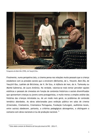 5
Fotograma de Bom Dia (1959), de Yasujirô Ozu.
Finalmente, numa perspetiva lata, o cinema pensa nas relações muito pessoais que a criança
estabelece com as pressões sociais que a envolvem (Belissima, de L. Visconti, Bom Dia, de
Yasujirô Ozu, Ladrões de Bicicletas, de V. De Sica, A Infância de Ivan, de A. Tarkovsky ou
Manhã Submersa, de Lauro António). Na verdade, valoriza-se mais tentar perceber opções
estéticas e pessoais de cineastas em função de contextos históricos e sociais diversificados
que apresentam crianças ou jovens como protagonistas, e muito menos a simples análise das
histórias das crianças retratadas ou, de um modo mais geral, os problemas de conteúdo
temático abordados. As obras selecionadas para exibição pública em salas de cinema
(Cineclubes, Cineteatros, Cinemateca Portuguesa, Fundação Culturgest, auditórios locais,
entre outros) obedecem, portanto, a critérios pedagógicos abrangentes, e distinguem o
contacto com obras nacionais e/ou de produção nacional. 5
5
Estes dados constam do Relatório de Execução Anual do PNC - 2016-17.
 