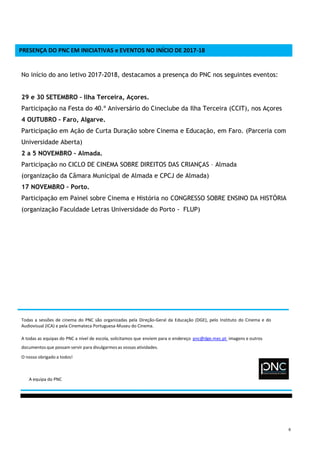 6
PRESENÇA DO PNC EM INICIATIVAS e EVENTOS NO INÍCIO DE 2017-18
No início do ano letivo 2017-2018, destacamos a presença do PNC nos seguintes eventos:
29 e 30 SETEMBRO – Ilha Terceira, Açores.
Participação na Festa do 40.º Aniversário do Cineclube da Ilha Terceira (CCIT), nos Açores
4 OUTUBRO – Faro, Algarve.
Participação em Ação de Curta Duração sobre Cinema e Educação, em Faro. (Parceria com
Universidade Aberta)
2 a 5 NOVEMBRO – Almada.
Participação no CICLO DE CINEMA SOBRE DIREITOS DAS CRIANÇAS – Almada
(organização da Câmara Municipal de Almada e CPCJ de Almada)
17 NOVEMBRO – Porto.
Participação em Painel sobre Cinema e História no CONGRESSO SOBRE ENSINO DA HISTÓRIA
(organização Faculdade Letras Universidade do Porto - FLUP)
Todas a sessões de cinema do PNC são organizadas pela Direção-Geral da Educação (DGE), pelo Instituto do Cinema e do
Audiovisual (ICA) e pela Cinemateca Portuguesa-Museu do Cinema.
A todas as equipas do PNC a nível de escola, solicitamos que enviem para o endereço pnc@dge.mec.pt imagens e outros
documentos que possam servir para divulgarmos as vossas atividades.
O nosso obrigado a todos!
A equipa do PNC
 
