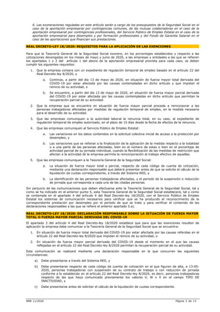 BNR 11/2020 Página 3 de 13
6. Las exoneraciones reguladas en este artículo serán a cargo de los presupuestos de la Seguridad Social en el
caso de la aportación empresarial por contingencias comunes, de las mutuas colaboradoras en el caso de la
aportación empresarial por contingencias profesionales, del Servicio Público de Empleo Estatal en el caso de la
aportación empresarial para desempleo y por formación profesionales y del Fondo de Garantía Salarial en el
caso de las aportaciones que financian sus prestaciones.
REAL DECRETO-LEY 18/2020: REQUISITOS PARA LA APLICACIÓN DE LAS EXENCIONES
Para que la Tesorería General de la Seguridad Social exonere, en los porcentajes establecidos y respecto a las
cotizaciones devengadas en los meses de mayo y junio de 2020, a las empresas y entidades a las que se refieren
los apartados 1 y 2 del artículo 1 del abono de la aportación empresarial prevista para cada caso, se deben
cumplir los siguientes requisitos:
1. Que la empresa contara con un expediente de regulación temporal de empleo basado en el artículo 22 del
Real Decreto-ley 8/2020, y
a. Continúe, a partir del día 13 de mayo de 2020, en situación de fuerza mayor total derivada del
COVID-19 por estar afectada por las causas contempladas en dicho artículo y que impidan el
reinicio de su actividad, o
b. Se encuentre, a partir del día 13 de mayo de 2020, en situación de fuerza mayor parcial derivada
del COVID-19 por estar afectada por las causas contempladas en dicho artículo que permitan la
recuperación parcial de su actividad.
2. Que la empresa que se encuentre en situación de fuerza mayor parcial proceda a reincorporar a las
personas trabajadoras afectadas por medidas de regulación temporal de empleo, en la medida necesaria
para el desarrollo de su actividad.
3. Que las empresas comuniquen a la autoridad laboral la renuncia total, en su caso, al expediente de
regulación temporal de empleo autorizado, en el plazo de 15 días desde la fecha de efectos de la renuncia.
4. Que las empresas comuniquen al Servicio Público de Empleo Estatal:
a. Las variaciones en los datos contenidos en la solicitud colectiva inicial de acceso a la protección por
desempleo, y
b. Las variaciones que se refieran a la finalización de la aplicación de la medida respecto a la totalidad
o a una parte de las personas afectadas, bien en el número de estas o bien en el porcentaje de
actividad parcial de su jornada individual, cuando la flexibilización de las medidas de restricción que
afectan a la actividad de la empresa permita la reincorporación al trabajo efectivo de aquellas.
5. Que las empresas comuniquen a la Tesorería General de la Seguridad Social:
a. La situación de fuerza mayor total o parcial, respecto de cada código de cuenta de cotización,
mediante una declaración responsable que deberá presentar antes de que se solicite el cálculo de la
liquidación de cuotas correspondiente, a través del Sistema RED, y
b. La identificación de las personas trabajadoras afectadas, y el periodo de la suspensión o reducción
de jornada que corresponda a cada una de las citadas personas.
Sin perjuicio de las comunicaciones que deben efectuarse ante la Tesorería General de la Seguridad Social, tal y
como se ha indicado en el anterior punto 5, esta Tesorería General de la Seguridad Social establecerá, tal y como
se contempla en el apartado 4 del artículo 4 del Real Decreto-ley 18/2020, con el Servicio Público de Empleo
Estatal los sistemas de comunicación necesarios para verificar que se ha producido el reconocimiento de la
correspondiente prestación por desempleo por el período de que se trate y para verificar el contenido de las
declaraciones responsables a las que se refiere el anterior apartado 5.a).
REAL DECRETO-LEY 18/2020: DECLARACIÓN RESPONSABLE SOBRE LA SITUACIÓN DE FUERZA MAYOR
TOTAL O FUERZA MAYOR PARCIAL DERIVADA DEL COVID-19
El apartado 3 del artículo 4 del Real Decreto-ley 18/2020 establece que para que las exenciones resulten de
aplicación la empresa debe comunicar a la Tesorería General de la Seguridad Social que se encuentra:
1. En situación de fuerza mayor total derivada del COVID-19 por estar afectada por las causas referidas en el
artículo 22 del Real Decreto-ley 8/2020 que impidan el reinicio de su actividad, o
2. En situación de fuerza mayor parcial derivada del COVID-19 desde el momento en el que las causas
reflejadas en el artículo 22 del Real Decreto-ley 8/2020 permitan la recuperación parcial de su actividad.
Esta comunicación se realizará mediante una declaración responsable en la que concurren las siguientes
circunstancias:
a) Debe presentarse a través del Sistema RED, y
b) Debe presentarse respecto de cada código de cuenta de cotización en el que figuren de alta, a 13-05-
2020, personas trabajadoras con suspensión de su contrato de trabajo o con reducción de jornada
conforme a lo establecido en el artículo 22 del Real Decreto-ley 8/2020, es decir, personas trabajadoras
respecto de las que haya comunicado previamente los valores V, W o X en el campo TIPO DE
INACTIVIDAD, y
c) Debe presentarse antes de solicitar el cálculo de la liquidación de cuotas correspondiente.
 