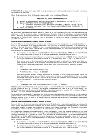 BNR 11/2020 Página 4 de 13
IMPORTANTE: Si la declaración responsable no se presenta conforme a lo indicado anteriormente, las exenciones
no resultarán de aplicación.
Modo de presentación de la declaración responsable en el ámbito de afiliación
RESUMEN DEL MODO DE PRESENTACIÓN
1. A través de la funcionalidad: ANOTACIÓN CAUSA PECULIARIDADES DE COTIZACIÓN EN CCC
2. Opción: ANOTACIÓN RESTO DE PECULIARIDADES
a. Declaración responsable Fuerza Mayor Total: CAUSA PECULIARIDAD COTIZACIÓN 058
b. Declaración responsable Fuerza Mayor Parcial: CAUSA PECULIARIDAD COTIZACIÓN 059
3. Datos: CCC y FECHAS
La declaración responsable se deberá realizar a través de la funcionalidad Anotación Causa Peculiaridades de
Cotización en CCC y, dentro de ésta, a través de la opción Anotación Resto de Peculiaridades por la que se podrá
pasar a realizar la declaración responsable sobre la continuación en la situación de fuerza mayor total –Causa de la
Peculiaridad de Cotización 058- o sobre el inicio de la situación de fuerza mayor parcial –Causa de la Peculiaridad
de Cotización 059-
Declaraciones responsables respecto del mes de mayo:
Respecto del mes de mayo, todas las empresas que mantengan personas trabajadoras en situación de alta a 13-
05-2020, con suspensión de su contrato de trabajo o con reducción de jornada conforme a lo establecido en el
artículo 22 del Real Decreto-ley 8/2020, es decir, personas trabajadoras respecto de las que se haya comunicado
los valores V, W o X en el campo TIPO DE INACTIVIDAD, deberán presentar una declaración responsable, por cada
CCC, en alguno de los siguientes sentidos:
1. Si la empresa se encuentra en situación de fuerza mayor total derivada del COVID-19 por estar afectada
por causas que impidan el reinicio de su actividad durante todo el mes de mayo de 2020, o
2. Si la empresa se encuentra en situación de fuerza mayor parcial derivada del COVID-19 por estar afectada
por causas que permitan la recuperación parcial de su actividad entre el día 13 y el 31 de mayo de 2020.
En el primer caso, es decir, cuando la empresa haya continuado en situación de fuerza mayor total por
tener impedido el reinicio de su actividad, se deberá seleccionar la opción Causa de la Peculiaridad de
Cotización 058 -Declaración responsable Fuerza Mayor total- y cumplimentar los siguientes campos:
o CCC
o Fecha desde: Debe ser igual a 13-05-2020
o Fecha hasta: Debe ser igual a 31-05-2020
En el segundo caso, es decir, cuando la empresa se encuentre en situación de fuerza mayor parcial por
estar afectada por causas que permitan la recuperación parcial de su actividad durante el mes de mayo,
se deberá seleccionar la opción Causa de la Peculiaridad de Cotización 059 -Declaración responsable
Fuerza Mayor parcial- y cumplimentar los siguientes campos:
o CCC
o Fecha desde: Debe estar comprendida entre 13-05-2020 y 31-05-2020
El CCC que deberá anotarse será aquél respecto del que se realiza la declaración responsable y que será el CCC en
el cual figuran de alta, a 13-05-2020, las personas trabajadoras con valor V, W o X en el campo TIPO
INACTIVIDAD, no precisándose presentar declaración responsable respecto de aquellos CCC en los que no figuren
de alta a 13-05-2020 personas trabajadoras con estos identificadores.
Presentación de la declaración responsable: Las declaraciones responsables correspondientes al mes de mayo se
podrán realizar hasta el momento en el que se presente la liquidación de cuotas correspondiente a dicho mes. No
obstante, durante el mes de junio no se podrán modificar ni eliminar las declaraciones responsables presentadas
durante el mes de mayo.
Declaraciones responsables respecto del mes de junio:
Respecto del mes de junio, únicamente deberán presentar la declaración responsable aquellas empresas que no
hayan podido reiniciar su actividad durante el mes de mayo. Es decir, únicamente deberán presentar la declaración
responsable aquellas empresas que, respecto del mes de mayo, hayan presentado una Declaración responsable
Fuerza Mayor Total a través de la opción Causa de la Peculiaridad de Cotización 058.
En consecuencia, todas las empresas que hayan estado afectadas por causas que hubiesen impedido el reinicio de
su actividad durante el mes de mayo y mantengan personas trabajadoras en situación de alta durante el mes de
junio con suspensión de su contrato de trabajo o con reducción de jornada conforme a lo establecido en el artículo
22 del Real Decreto-ley 8/2020, es decir, personas trabajadoras que tengan anotados los valores V, W o X en el
campo TIPO DE INACTIVIDAD, deberán presentar una declaración responsable, respecto de cada CCC, en alguno
de los siguientes sentidos:
1. Si la empresa se encuentra en situación de fuerza mayor total derivada del COVID-19 por estar afectada
por causas que impidan el reinicio de su actividad durante todo el mes de junio de 2020, o
2. Si la empresa se encuentra en situación de fuerza mayor parcial derivada del COVID-19 por estar afectada
por causas que permitan la recuperación parcial de su actividad entre el día 1 y el 30 de junio.
 