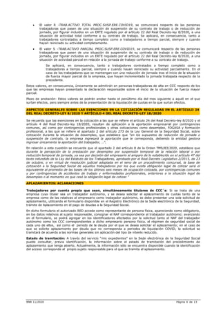 BNR 11/2020 Página 6 de 13
 El valor R -TRAB.ACTIVO TOTAL PROC.SUSP.ERE.COVID19, se comunicará respecto de las personas
trabajadoras que pasen de una situación de suspensión de su contrato de trabajo o de reducción de
jornada, por figurar incluidos en un ERTE regulado por el artículo 22 del Real Decreto-ley 8/2020, a una
situación de actividad total conforme a su contrato de trabajo. Se aplicará, en consecuencia, tanto a
trabajadores contratados a tiempo completo como a trabajadores a tiempo parcial, siempre y cuando
hayan reiniciado su actividad completamente.
 El valor S -TRAB.ACTIVO PARCIAL PROC.SUSP.ERE.COVID19, se comunicará respecto de las personas
trabajadoras que pasen de una situación de suspensión de su contrato de trabajo o de reducción de
jornada, por figurar incluidos en un ERTE regulado por el artículo 22 del Real Decreto-ley 8/2020, a una
situación de actividad parcial en relación a la jornada de trabajo conforme a su contrato de trabajo.
Se aplicará, en consecuencia, tanto a trabajadores contratados a tiempo completo como a
trabajadores a tiempo parcial, siempre y cuando hayan reiniciado su actividad parcialmente. En el
caso de los trabajadores que se mantengan con una reducción de jornada tras el inicio de la situación
de fuerza mayor parcial de la empresa, que hayan incrementado la jornada trabajada respecto de la
precedente.
Estos valores, en consecuencia, únicamente se admitirán en personas trabajadoras de alta en CCC respecto de los
que las empresas hayan presentado la declaración responsable sobre el inicio de la situación de fuerza mayor
parcial.
Plazo de anotación: Estos valores se podrán anotar hasta el penúltimo día del mes siguiente a aquél en el que
surtan efectos, pero siempre antes de la presentación de la liquidación de cuotas en la que surtan efectos.
ASPECTOS GENERALES SOBRE LAS EXENCIONES EN LA COTIZACIÓN REGULADAS EN EL ARTÍCULO 24
DEL REAL DECRETO-LEY 8/2020 Y ARTÍCULO 4 DEL REAL DECRETO-LEY 18/2020
Se recuerda que las exenciones en la cotización a las que se refiere el artículo 24 del Real Decreto-ley 8/2020 y el
artículo 4 del Real Decreto-ley 18/2020, resultan de aplicación a la aportación empresarial por contingencias
comunes, así como por contingencias profesionales y otras cotizaciones como desempleo, FOGASA y formación
profesional, a las que se refiere el apartado 2 del artículo 273 de la Ley General de la Seguridad Social, sobre
cotización durante la situación de desempleo, que establece que “en los supuestos de reducción de jornada o
suspensión de contrato, la empresa ingresará la aportación que le corresponda, debiendo la entidad gestora
ingresar únicamente la aportación del trabajador, ..”.
En relación a esta cuestión se recuerda que el apartado 2 del artículo 8 de la Orden TMS/83/2020, establece que
durante la percepción de la prestación por desempleo por suspensión temporal de la relación laboral o por
reducción temporal de jornada, ya sea por decisión del empresario al amparo de lo establecido en el artículo 47 del
texto refundido de la Ley del Estatuto de los Trabajadores, aprobado por el Real Decreto Legislativo 2/2015, de 23
de octubre, o en virtud de resolución judicial adoptada en el seno de un procedimiento concursal, la base de
cotización a la Seguridad Social de aquellos trabajadores por los que exista obligación legal de cotizar será el
equivalente al promedio de las bases de los últimos seis meses de ocupación cotizada, por contingencias comunes
y por contingencias de accidentes de trabajo y enfermedades profesionales, anteriores a la situación legal de
desempleo o al momento en que cesó la obligación legal de cotizar.”
APLAZAMIENTOS: ACLARACIONES
Trabajadores por cuenta propia que sean, simultáneamente titulares de CCC´s: Si se trata de una
empresa cuyo titular sea un trabajador autónomo, y se desea solicitar el aplazamiento de cuotas tanto de la
empresa como de las relativas al empresario como trabajador autónomo, se debe presentar una sola solicitud de
aplazamiento, utilizando el formulario disponible en el Registro Electrónico de la Sede electrónica de la Seguridad,
trámite de Aplazamiento en el pago de deudas a la Seguridad Social.
En dicho formulario el autorizado RED accede como representante de persona física, apareciendo como obligatorio,
en los datos relativos al sujeto responsable, consignar el NAF correspondiente al trabajador autónomo; avanzando
en el formulario, se podrá agregar en los identificadores afectados por la solicitud tanto el NAF del trabajador
autónomo como los CCC correspondientes a dicho empresario persona física, el régimen de seguridad social de
cada uno de ellos, así como el periodo de la deuda por el que se desea solicitar el aplazamiento; en el caso de
que se solicite aplazamiento por deuda que no corresponda a periodos de liquidación COVID, la solicitud se
tramitará de acuerdo a las normas generales sin aplicación del tipo de interés reducido.
Estado de tramitación: A través del servicio “mis expedientes” en la Sede electrónica de la Seguridad Social
puede consultar, previa identificación, la información sobre el estado de tramitación del procedimiento de
aplazamiento que tenga abierto. Actualmente, la información sólo se encuentra disponible cuando la identificación
del acceso corresponde al propio sujeto responsable para el que se tramita el aplazamiento.
 
