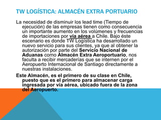 TW LOGÍSTICA: ALMACÉN EXTRA PORTUARIO
La necesidad de disminuir los lead time (Tiempo de
ejecución) de las empresas tienen como consecuencia
un importante aumento en los volúmenes y frecuencias
de importaciones por vía aérea a Chile. Bajo éste
escenario es donde TW Logística ha desarrollado un
nuevo servicio para sus clientes, ya que al obtener la
autorización por parte del Servicio Nacional de
Aduanas como Almacén Extra Aeroportuario, nos
faculta a recibir mercaderías que se internen por el
Aeropuerto Internacional de Santiago directamente a
nuestras instalaciones.
Este Almacén, es el primero de su clase en Chile,
puesto que es el primero para almacenar carga
ingresada por vía aérea, ubicado fuera de la zona
del Aeropuerto.
 