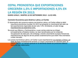 CEPAL PRONOSTICA QUE EXPORTACIONES
CRECERÁN 1,5% E IMPORTACIONES 4,5% EN
LA REGIÓN EN 2013.
DIARIO UCHILE | MARTES 10 DE SEPTIEMBRE 2013 - 11:53 HRS.
Comisión Económica para América Latina y el Caribe
El desempeño del comercio exterior de América Latina y el Caribe refleja la débil
coyuntura económica mundial. En 2013 se proyecta un crecimiento del valor de
las exportaciones regionales de tan solo 1,5% ,Entretanto, el valor de las
importaciones se expandiría 4,5%.
Se prevé que México y Centroamérica, cuyas ventas externas se dirigen
principalmente a Estados Unidos, se vean beneficiados por la incipiente
recuperación de este país. Sin embargo, el lento crecimiento europeo frenará las
exportaciones de algunos de los países sudamericanos que están más orientados
a este mercado.
Los países de América Latina y el Caribe cuyas exportaciones se orientan a China y el
resto de Asia probablemente tendrán un mayor crecimiento en volumen pero, al
mismo tiempo, un cambio gradual en la demanda desde los productos básicos
hacia los más elaborados.
 