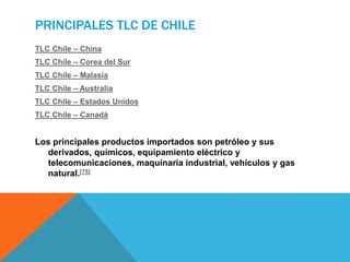 PRINCIPALES TLC DE CHILE
TLC Chile – China
TLC Chile – Corea del Sur
TLC Chile – Malasia
TLC Chile – Australia
TLC Chile – Estados Unidos
TLC Chile – Canadá
Los principales productos importados son petróleo y sus
derivados, químicos, equipamiento eléctrico y
telecomunicaciones, maquinaria industrial, vehículos y gas
natural.[75]
 