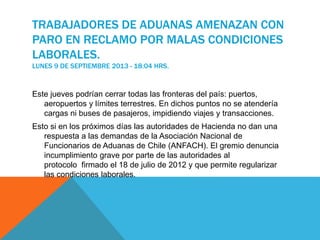 TRABAJADORES DE ADUANAS AMENAZAN CON
PARO EN RECLAMO POR MALAS CONDICIONES
LABORALES.
LUNES 9 DE SEPTIEMBRE 2013 - 18:04 HRS.
Este jueves podrían cerrar todas las fronteras del país: puertos,
aeropuertos y límites terrestres. En dichos puntos no se atendería
cargas ni buses de pasajeros, impidiendo viajes y transacciones.
Esto si en los próximos días las autoridades de Hacienda no dan una
respuesta a las demandas de la Asociación Nacional de
Funcionarios de Aduanas de Chile (ANFACH). El gremio denuncia
incumplimiento grave por parte de las autoridades al
protocolo firmado el 18 de julio de 2012 y que permite regularizar
las condiciones laborales.
 