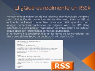 Normalmente al hablar de RSS nos referimos a la tecnología completa
para distribución de contenidos de los sitios web. Pero un RSS es
realmente un formato de archivo, basado en XML, que sirve para
recoger contenidos publicados en páginas web. Los RSS tiene
extensión .rss o .xml, pero en realidad son un simple archivo de texto en
el que aparecen referencias a contenidos publicados.
En el archivo RSS simplemente están los datos de las novedades del
sitio, como el título, fecha de publicación o la descripción.
 