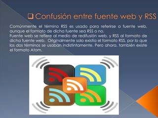 Comúnmente el término RSS es usado para referirse a fuente web,
aunque el formato de dicha fuente sea RSS o no.
Fuente web se refiere al medio de redifusión web, y RSS al formato de
dicha fuente web. Originalmente solo existía el formato RSS, por lo que
los dos términos se usaban indistintamente. Pero ahora, también existe
el formato Atom.
 