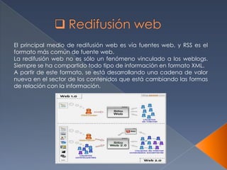 El principal medio de redifusión web es vía fuentes web, y RSS es el
formato más común de fuente web.
La redifusión web no es sólo un fenómeno vinculado a los weblogs.
Siempre se ha compartido todo tipo de información en formato XML.
A partir de este formato, se está desarrollando una cadena de valor
nueva en el sector de los contenidos que está cambiando las formas
de relación con la información.
 