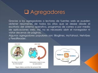 Gracias a los agregadores o lectores de fuentes web se pueden
obtener resúmenes de todos los sitios que se desee desde el
escritorio del sistema operativo, programas de correo o por medio
de aplicaciones web. Así, no es necesario abrir el navegador ni
visitar decenas de páginas.
Algunos agregadores populares son: Bloglines, MyYahoo!, Netvibes
y FeedReader.
 