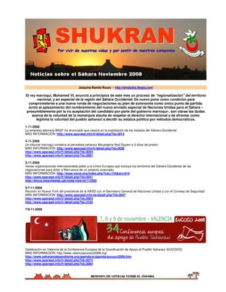 Joaquina Ramilo Rouco - http://olvidados.blogia.com/

El rey marroquí, Mohamed VI, anunció a principios de este mes un proceso de quot;regionalizaciónquot; del territorio
        nacional, y en especial de la región del Sáhara Occidental. De nuevo pone como condición para
  comprometerse a una nueva ronda de negociaciones su plan de autonomía como único punto de partida.
 Junto al aplazamiento del nombramiento del nuevo enviado especial de Naciones Unidas para el Sáhara –
presumiblemente por la no aceptación del candidato por parte del gobierno marroquí-, son claras las dudas
    acerca de la voluntad de la monarquía alauita de respetar el derecho internacional y de afrontar como
       legítima la voluntad del pueblo saharaui a decidir su estatus político por métodos democráticos.

1-11-2008
La empresa alemana BASF ha anunciado que cesará en la explotación de los fosfatos del Sáhara Occidental.
MÁS INFORMACIÓN: http://www.spsrasd.info/fr/detail.php?id=3014

4-11-2008
Un tribunal marroquí condena al periodista saharaui Moustapha Abd Dayem a 3 años de prisión.
MÁS INFORMACIÓN: http://www.spsrasd.info/fr/detail.php?id=3039
http://www.spsrasd.info/fr/detail.php?id=3054
http://www.spsrasd.info/fr/detail.php?id=3087

5-11-2008
Varias organizaciones internacionales piden a la Unión Europea que excluya los territorios del Sáhara Occidental de las
negociaciones para dotar a Marruecos de un estatuto avanzado.
MÁS INFORMACIÓN: http://www.wsrw.org/index.php?cat=134&art=816
http://www.spsrasd.info/fr/detail.php?id=3041
http://blocs.mesvilaweb.cat/node/view/id/112385

5/7-11-2008
Reunión en Nueva York del presidente de la RASD con el Secretario General de Naciones Unidas y con el Consejo de Seguridad
MÁS INFORMACIÓN: http://www.spsrasd.info/es/detail.php?id=3047
http://www.spsrasd.info/fr/detail.php?id=3064
http://www.spsrasd.info/fr/detail.php?id=3102

7/9-11-2008




Celebración en Valencia de la Conferencia Europea de la Coordinación de Apoyo al Pueblo Saharaui (EUCOCO).
MÁS INFORMACIÓN: http://www.valenciaeucoco2008.org/
http://www.saharaindependiente.org/agenda/w/agenda/eucoco2008.htm
http://www.spsrasd.info/fr/detail.php?id=3073
http://www.spsrasd.info/fr/detail.php?id=3084
 