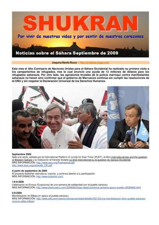 Joaquina Ramilo Rouco - http://olvidados.blogia.com/

Este mes el Alto Comisario de Naciones Unidas para el Sáhara Occidental ha realizado su primera visita a
los campamentos de refugiados, tras la cual anunció una ayuda de 12 millones de dólares para los
refugiados saharauis. Por otro lado, las agresiones brutales de la policía marroquí contra manifestantes
saharauis no hacen sino confirmar que el gobierno de Marruecos continúa sin cumplir las resoluciones de
la ONU y sin respetar la Declaración Universal de los Derechos Humanos.




Septiembre 2009
Sale a la venta, editado por la International Platform of Jurists for East Timor (IPJET), el libro International law and the question
of Western Sahara y su traducción al francés titulada Le droit international ou la question du Sahara Occidental.
MÁS INFORMACIÓN: http://www.arso.org/Pedrosbook.pdf
http://www.arso.org/saharafly_OK.pdf

A partir de septiembre de 2009
El proyecto Bubisher reanuda su marcha, y continúa abierto a tu participación.
MÁS INFORMACIÓN: http://www.bubisher.com/

1/6-9-2009
Celebración en Ermua (Guipúzcoa) de una semana de solidaridad con el pueblo saharaui.
MÁS INFORMACIÓN: http://www.diariovasco.com/20090902/bajo-deba/comienza-semana-apoyo-pueblo-20090902.html

5-9-2009
Manifestación en Bilbao en apoyo al pueblo saharaui.
MÁS INFORMACIÓN: http://www.eitb.com/videos/noticias/sociedad/detalle/232133/una-manifestacion-favor-pueblo-saharaui-
recorre-calles-bilbao/
 