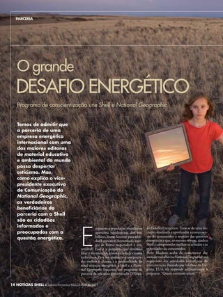 PARCERIA




    O grande
   DESAFIO ENERGéTICO
    Programa de conscientização une Shell e National Geographic


    Temos de admitir que
    a parceria de uma
    empresa energética
    internacional com uma
    das maiores editoras
    de material educativo
    e ambiental do mundo
    possa despertar
    ceticismo. Mas,
    como explica o vice-
    presidente executivo
    de Comunicação da
    National Geographic,
    os verdadeiros
    beneficiários da
    parceria com a Shell
    são os cidadãos




                                            E
    informados e                                       nquanto a população mundial se       de Desafio Energético. Trata-se de uma ini-
    preocupados com a                                  aproxima rapidamente dos sete        ciativa destinada a aprofundar a compreen-
                                                       bilhões, como faremos para aten-     são do consumidor a respeito das questões
    questão energética.                                                                     energéticas e que, ao mesmo tempo, ajuda a
                                                       der à crescente demanda de ener-
                                                       gia de forma responsável e sus-      Shell a compreender melhor as atitudes e as
                                            tentável? Essa é a pergunta que devemos         prioridades do consumidor.
                                            fazer a nós mesmos, como sociedade e como       Betty hudson acaba de comemorar dez
                                            indivíduos. Para nos ajudarem a compreen-       anos de trabalho na National Geographic, na
                                            der melhor o alcance e a profundidade da        supervisão das atividades estratégicas de
                                            atual situação energética, a Shell e a Natio-   comunicação. Falando por telefone da Vir-
                                            nal Geographic lançaram um programa de          ginia, EUA, ela responde enfaticamente à
                                            parceria de três anos denominado O Gran-        pergunta: “Quem contatou quem?”


14 NOTÍCIAS SHELL l Janeiro/Fevereiro/Março de 2011 2011
                    Janeiro/Fevereiro/Março/Abril de
 