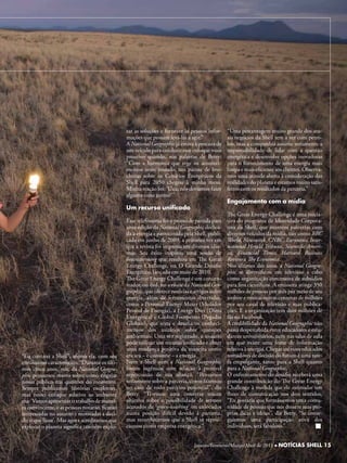 rar as soluções e fornecer às pessoas infor-    “Uma percentagem muito grande dos atu-
                                                mações que possam levá-las a agir.”             ais negócios da Shell tem a ver com petró-
                                                A National Geographic já estava à procura de    leo, mas a companhia assume seriamente a
                                                um veículo para conduzir esse enfoque mais      responsabilidade de lidar com a questão
                                                proativo quando, nas palavras de Betty:         energética e desenvolve opções inovadoras
                                                “Com a harmonia que rege os aconteci-           para o fornecimento de uma energia mais
                                                mentos neste mundo, um pacote de bro-           limpa e mais eficiente aos clientes. Observa-
                                                churas sobre os Cenários Energéticos da         mos uma atitude aberta à consideração das
                                                Shell para 2050 chegou à minha mesa.            realidades do planeta e estamos muito satis-
                                                Minha reação foi: ‘Uau, nós devíamos fazer      feitos com os resultados da parceria.”
                                                alguma coisa juntos!’”
                                                                                                Engajamento com a mídia
                                                um recurso unificado
                                                                                                The Great Energy Challenge é uma inicia-
                                                Esse telefonema foi o ponto de partida para     tiva do programa de Identidade Corpora-
                                                uma edição da National Geographic dedica-       tiva da Shell, que mantém parcerias com
                                                da à energia e patrocinada pela Shell, publi-   diversos veículos da mídia, tais como BBC
                                                cada em junho de 2009, a primeira vez em        World, Newsweek, CNBC, Euronews, Inter-
                                                que a revista foi impressa em diversos idio-    national Herald Tribune, Scientific Ameri-
                                                mas. Seu êxito inspirou uma sessão de           ca, Financial Times, Harvard Business
                                                brainstorming que resultou em The Great         Review e The Economist.
                                                Energy Challenge, ou O Grande Desafio           Nos últimos dez anos, a National Geogra-
                                                Energético, lançado em maio de 2010.            phic se diversificou em televisão a cabo
                                                The Great Energy Challenge é um concen-         como organização concessora de subsídios
                                                trador, ou hub, no website da National Geo-     para fins científicos. A emissora atinge 350
                                                graphic, que oferece notícias e artigos sobre   milhões de pessoas por mês por meio de seu
                                                energia, além de ferramentas divertidas,        website e muitas outras centenas de milhões
                                                como a Personal Energy Meter (Medidor           por seu canal de televisão e suas publica-
                                                Pessoal de Energia), a Energy Diet (Dieta       ções. E a organização tem dois milhões de
                                                Energética) e Global Footprints (Pegadas        fãs no Facebook.
                                                Globais), que testa e desafia os conheci-       A credibilidade da National Geographic não
                                                mentos dos usuários sobre questões              passa despercebida entre educadores e estu-
                                                ambientais. Uma vez registrado, o usuário       dantes universitários, nem nas salas de aula
                                                pode utilizar um recurso unificado e obter      em que existe uma fome de informação
                                                uma mudança positiva da maneira como            relativa à energia. Chegar até esses educados
“Eu contatei a Shell”, afirma ela, com seu      encara – e consome – a energia.                 tomadores de decisão do futuro é uma tare-
entusiasmo característico. “Durante os últi-    Nem a Shell nem a National Geographic           fa empolgante, tanto para a Shell quanto
mos cinco anos, nós, da National Geogra-        foram ingênuas com relação à possível           para a National Geographic.
phic pensamos muito sobre como engajar          repercussão de sua aliança. “Pensamos           O enfrentamento do desafio receberá uma
nosso público nas questões do momento.          seriamente sobre a parceria, como fazemos       grande contribuição do The Great Energy
Sempre publicamos histórias excelentes,         no caso de todo parceiro potencial”, diz        Challenge à medida que ele estimular um
mas nosso enfoque relativo ao ambiente          Betty. “Tivemos uma conversa muito              fluxo de comunicação nos dois sentidos.
era: ‘Vamos apresentar o trabalho de manei-     objetiva sobre a possibilidade de sermos        “Eu gostaria que formássemos uma comu-
ra convincente, e as pessoas notarão, ficarão   acusados de ‘green-washing’ ou colocados        nidade de pessoas que nos dessem suas pró-
interessadas no assunto e motivadas a deci-     numa posição difícil devido à parceria,         prias dicas e ideias”, diz Betty. “Se conse-
dir o que fazer’. Mas agora acreditamos que     mas reconhecemos que a Shell se reposi-         guirmos uma participação ativa dos
explorar o planeta significa também explo-      cionou como empresa energética.”                indivíduos, será fabuloso.”


                                                                                Janeiro/Fevereiro/Março/Abrilde 2011 llNOTÍCIAS SHELL 15
                                                                                     Janeiro/Fevereiro/Março de 2011 NOTÍCIAS SHELL 15
 