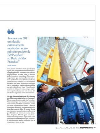 Teremos em 2011
um desafio
extremamente
motivador: nosso
primeiro projeto de
E&P onshore,
na Bacia de São
Francisco”
André Araujo
disso, trazem benefícios muito grandes para
o país, pois asseguram investimentos regula-
res e pagamentos de prêmios de entrada, que
disponibilizam recursos para o governo
poder investir em outras áreas. É importan-
te, portanto, que essas rodadas retornem o
mais rapidamente possível. Vamos analisar a
atratividade dos contratos e das áreas a serem
leiloadas, mas posso adiantar que o Grupo
vai ter interesse em avaliar qualquer rodada
que seja colocada em vigor. Nosso intuito
consiste em olhar com muita atenção as pró-
ximas oportunidades, que, sem dúvida, são
uma forma de garantir novos investimentos.

Em que estágio está o processo de revisão do
portfólio, com venda de ativos em Upstream?
Não temos ainda uma posição final sobre isso.
Vale destacar que essa iniciativa, conhecida
na indústria como farm in e farm out, é uma
atividade extremamente normal e natural
do negócio. Constitui um processo regular
de avaliação de portfólio, da mesma forma
que buscamos aquisições e eventualmente a
possibilidade de entrar em outras áreas.
Não há prazo definido para conclusão.
Vamos ter de aguardar as negociações com
possíveis interessados para avaliar o interes-
se do Grupo por seguir em frente com a
venda desses ativos ou não.


                                                 Janeiro/Fevereiro/Março/Abril de 2011 l NOTÍCIAS SHELL 19
 