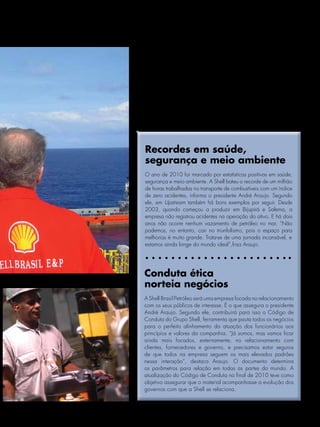 Nova empresa terá
perfil e performance
aprimorados para
atuar nas frentes
de atividade da
Shell no país




    Recordes em saúde,
    segurança e meio ambiente
    O ano de 2010 foi marcado por estatísticas positivas em saúde,
    segurança e meio ambiente. A Shell bateu o recorde de um milhão
    de horas trabalhadas no transporte de combustíveis com um índice
    de zero acidentes, informa o presidente André Araujo. Segundo
    ele, em Upstream também há bons exemplos por seguir. Desde
    2003, quando começou a produzir em Bijupirá e Salema, a
    empresa não registrou acidentes na operação do ativo. E há dois
    anos não ocorre nenhum vazamento de petróleo no mar. “Não
    podemos, no entanto, cair no triunfalismo, pois o espaço para
    melhorias é muito grande. Trata-se de uma jornada incansável, e
    estamos ainda longe do mundo ideal”,frisa Araujo.




   Conduta ética
   norteia negócios
   A Shell Brasil Petróleo será uma empresa focada no relacionamento
   com os seus públicos de interesse. É o que assegura o presidente
   André Araujo. Segundo ele, contribuirá para isso o Código de
   Conduta do Grupo Shell, ferramenta que pauta todos os negócios
   para o perfeito alinhamento da atuação dos funcionários aos
   princípios e valores da companhia. “Já somos, mas vamos ficar
   ainda mais focados, externamente, no relacionamento com
   clientes, fornecedores e governo, e precisamos estar seguros
   de que todos na empresa seguem os mais elevados padrões
   nessa interação”, destaca Araujo. O documento determina
   os parâmetros para relação em todas as partes do mundo. A
   atualização do Código de Conduta no final de 2010 teve como
   objetivo assegurar que o material acompanhasse a evolução dos
   governos com que a Shell se relaciona.


                       Janeiro/Fevereiro/Março/Abril de 2011 l NOTÍCIAS SHELL 21
 