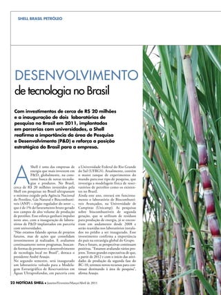 SHELL BRASIL PETRÓLEO




  deSenvOLviMenTO
  de tecnologia no Brasil
  Com investimentos de cerca de R$ 20 milhões
  e a inauguração de dois laboratórios de
  pesquisa no Brasil em 2011, implantados
  em parcerias com universidades, a Shell
  reafirma a importância da área de Pesquisa
  e Desenvolvimento (P&D) e reforça a posição
  estratégica do Brasil para a empresa.




  A
             Shell é uma das empresas de      a Universidade Federal do Rio Grande
             energia que mais investem em     do Sul (UFRGS). Atualmente, contém
             P&D, globalmente, na cons-       o maior tanque de experimentos do
             tante busca de novas tecnolo-    mundo para esse tipo de pesquisa, que
             gias e produtos. No Brasil,      investiga a modelagem física de reser-
  cerca de R$ 20 milhões investidos pela      vatórios de petróleo como os existen-
  Shell em pesquisas no Brasil ultrapassam    tes no Brasil.
  o mínimo exigido pela Agência Nacional      Ainda este ano, entrará em funciona-
  do Petróleo, Gás Natural e Biocombustí-     mento o laboratório de Biocombustí-
  veis (ANP) – órgão regulador do setor –,    veis Avançados, na Universidade de
  que é de 1% do faturamento bruto gerado     Campinas (Unicamp). As pesquisas
  nos campos de alto volume de produção       sobre biocombustíveis de segunda
  de petróleo. Esse esforço ganhará impulso   geração, que se utilizam de resíduos
  neste ano, com a inauguração de labora-     para produção de energia, já se encon-
  tórios de P&D implantados em parceria       tram em andamento desde 2008 e
  com universidades.                          serão reunidas nos laboratórios instala-
  “Não estamos falando apenas de projetos     dos no prédio a ser inaugurado. Esse
  futuros, mas de ações que consolidam        investimento confirma a importância
  investimentos já realizados. E avaliamos    do país na estratégia global do Grupo.
  continuamente novos programas, buscan-      Para o futuro, as perspectivas continuam
  do formas de promover o desenvolvimento     positivas. “Estamos avaliando vários pro-
  de tecnologia local no Brasil”, destaca o   jetos. Temos grandes expectativas de que,
  presidente André Araujo.                    a partir de 2012 e com o início das ativi-
  No segundo semestre, será inaugurado        dades de produção da segunda fase do
  um laboratório voltado para a Modela-       BC-10, teremos novos recursos para con-
  gem Estratigráfica de Reservatórios em      tinuar destinando à área de pesquisa”,
  Águas Ultraprofundas, em parceria com       afirma Araujo.

22 NOTÍCIAS SHELL l Janeiro/Fevereiro/Março/Abril de 2011
 