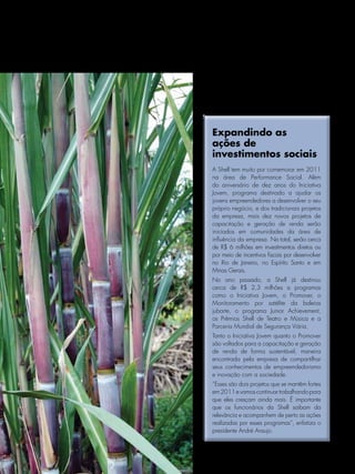 Expandindo as
     ações de
     investimentos sociais
     A Shell tem muito por comemorar em 2011
     na área de Performance Social. Além
     do aniversário de dez anos do Iniciativa
     Jovem, programa destinado a ajudar os
     jovens empreendedores a desenvolver o seu
     próprio negócio, e dos tradicionais projetos
     da empresa, mais dez novos projetos de
     capacitação e geração de renda serão
     iniciados em comunidades da área de
     influência da empresa. No total, serão cerca
     de R$ 6 milhões em investimentos diretos ou
     por meio de incentivos fiscais por desenvolver
     no Rio de Janeiro, no Espírito Santo e em
     Minas Gerais.
     No ano passado, a Shell já destinou
     cerca de R$ 2,3 milhões a programas
     como o Iniciativa Jovem, o Promover, o
     Monitoramento por satélite da baleias
     jubarte, o programa Junior Achievement,
     os Prêmios Shell de Teatro e Música e a
     Parceria Mundial de Segurança Viária.
     Tanto o Iniciativa Jovem quanto o Promover
     são voltados para a capacitação e geração
     de renda de forma sustentável, maneira
     encontrada pela empresa de compartilhar
     seus conhecimentos de empreendedorismo
     e inovação com a sociedade.
     “Esses são dois projetos que se mantêm fortes
     em 2011 e vamos continuar trabalhando para
     que eles cresçam ainda mais. É importante
     que os funcionários da Shell saibam da
     relevância e acompanhem de perto as ações
     realizadas por esses programas”, enfatiza o
     presidente André Araujo.



Janeiro/Fevereiro/Março/Abril de 2011 l NOTÍCIAS SHELL 23
 