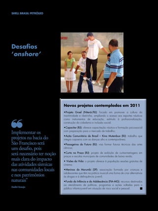 SHELL BRASIL PETRÓLEO




   Desafios
   ‘onshore’
                                                                                                            Ações de
    Um dos maiores desafios para a área de                                                                  investimento
    Performance Social será a implementação                                                                 social terão
    dos projetos na bacia do São Francisco, em                                                              novos projetos
                                                                                                            contemplados
    Minas Gerais. Por ser o primeiro projeto
                                                                                                            em 2011
    onshore da Shell no Brasil, é necessário ter
    uma noção mais clara do impacto das ati-
    vidades sísmicas nas comunidades locais e
    nos patrimônios naturais.
    “Estamos trabalhando desde o ano passado
    neste projeto, realizando avaliações das con-
    dições socioeconômicas da região e dos
    stakeholders locais. No momento, está sendo
    feita a avaliação dos impactos socioambien-
    tais que as operações podem provocar no
    entorno da comunidade”, ressalta Simone
    Guimarães, Gerente de Comunicação Cor-          Novos projetos contemplados em 2011
    porativa e Performance Social.
                                                    •Projeto Grael (Niterói/RJ): focado em promover a cultura da
                                                    maritimidade e ribeirinha, ampliando o acesso aos esportes náuticos
                                                    como instrumentos de educação, estímulo à profissionalização,
                                                    construção da cidadania e inclusão social;
                                                    •Capacitar (RJ): oferece capacitação náutica e formação psicossocial

   Implementar os                                   com preparação para o mercado de trabalho;
                                                    •Ação Comunitária do Brasil – Kina Mutembua (RJ): trabalho que
   projetos na bacia do                             integra capoeira com as danças afro e contemporânea;
   São Francisco será                               •Passageiros do Futuro (RJ): visa formar futuros técnicos das artes
   um desafio, pois                                 cênicas;

   será necessário ter noção                        •Curta na Praça (RJ): projeto de exibição de curtas-metragens em
                                                    praças e escolas municipais de comunidades de baixa renda;
   mais clara do impacto                            • visões da vida: o projeto oferece à população sessões gratuitas de
   das atividades sísmicas                          cinema;

   nas comunidades locais                           •Meninos do Morumbi (SP): associação formada por crianças e
                                                    adolescentes que têm na prática musical uma forma de criar alternativas
   e nos patrimônios                                às drogas e à delinquência juvenil;
   naturais”                                        •Fundo da Infância e da Adolescência (FIA-MG): recursos destinados
                                                    ao atendimento de políticas, programas e ações voltadas para o
   André Araujo
                                                    público infanto-juvenil em situação de risco social e pessoal.




24 NOTÍCIAS SHELL l Janeiro/Fevereiro/Março/Abril de 2011
 