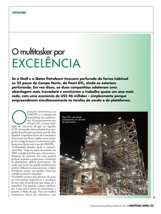 OFFSHORE




O multitasker por
exceLênciA
Se a Shell e a Qatar Petroleum tivessem perfurado da forma habitual
os 22 poços do Campo Norte, do Pearl GTL, ainda os estariam
perfurando. Em vez disso, as duas companhias adotaram uma
abordagem mais inovadora e concluíram o trabalho quase um ano mais
cedo, com uma economia de uS$ 46 milhões – simplesmente porque
empreenderam simultaneamente as tarefas de sonda e de plataforma.




O
                perações simultâneas, ou
                SIMOPS, é o máximo em
                multitasking (ou multitare-    Pearl GTL: otimização
                fas). O sistema permitiu que   proporcionou um recorde
                                               em perfuração
                o Pearl GTL, a maior insta-
lação de conversão de gás em líquidos
(GTL) do mundo, desenvolvesse uma cam-
panha de perfuração que bateu recorde. Roy
Quaden, engenheiro sênior de Conclusão e
Intervenção em Poços, explica como a equi-
pe de entrega de poços revolucionou a per-
furação no Qatar com o uso do SIMOPS.
“Enfrentamos desafios desde o começo”,
conta Roy. “Logo no início do projeto, em
2005, a equipe percebeu que, com os proce-
dimentos de costume, não seria possível
perfurar os poços a tempo para a instalação
de plataformas offshore permanentes. De
modo que havia um grande problema por
resolver. Felizmente nosso parceiro, a Qatar
Petroleum, sempre nos desafia a fazer um
trabalho excelente e inovador.”
O trabalho começa pela abertura do poço
no reservatório, seguindo-se a instalação
de um tubo de produção que chega até a
superfície. Em seguida, o poço é perfura-
do, o que cria o acesso ao reservatório e
permite o fluxo do gás. Para um melhor
escoamento, faz-se um tratamento com



                                                                         Janeiro/Fevereiro/Março/Abril de 2011 l NOTÍCIAS SHELL 25
 