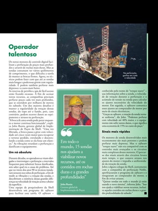 Operador
talentoso
Os novos motores de controle digital faci-
litam a perfuração de poços mais profun-
dos e através de rochas mais duras. Mas as
sondas costumam ter vários quilômetros
de comprimento, o que dificulta a tarefa                                                                    Na perfuração,
de manter as brocas firmes. Agora, os téc-                                                                  ganhos em custo
                                                                                                              e velocidade
nicos podem fazer com que até as sondas
mais longas e poderosas girem com regula-
ridade. E podem também perfurar mais
depressa e a custo mais baixo.
As reservas de petróleo e gás de fácil acesso                                          conhecido pelo nome de “torque suave” –
estão ficando escassas. A fim de acessar                                               usa informações sobre a sonda, a velocida-
novos recursos, as companhias precisam                                                 de de rotação durante a perfuração e o
perfurar poços cada vez mais profundos,                                                acúmulo de tensão na sonda para calcular
que se estendem por milhares de metros                                                 os ajustes necessários da velocidade do
no subsolo. Um dos maiores desafios é                                                  motor. Em seguida, o software comunica
manter a regularidade da rotação dessas                                                esses ajustes ao computador do motor por
sondas, do topo até o fundo, pois, caso                                                meio de sinais eletrônicos.
contrário, podem ocorrer danos ao equi-                                                “Graças ao software, a rotação da sonda torna-
pamento e atrasos na perfuração.                                                       se uniforme”, diz John. “Podemos perfurar
“A broca de uma sonda pode parar enquan-                                               com velocidade até 40% maior, e o equipa-
to o motor continua funcionando”, expli-                                               mento não sofre tantos danos, o que significa
ca John Runia, gerente global de Imple-                                                uma economia de 15% no custo do poço.”
mentação de Poços da Shell. “Uma vez
liberada, a broca passa a girar com veloci-                                            Sinais mais rápidos
dade até cinco vezes maior para recuperar
o terreno perdido, enrolando e desenro-                                                Os motores de sonda desenvolvidos mais
lando a sonda como se ela fosse um elásti-
co.” As vibrações retardam a perfuração e
                                                 Em todo o                             recentemente são mais potentes e podem
                                                                                       perfurar mais depressa. Mas o software
danificam o equipamento.                         mundo, 15 sondas                      “torque suave” não era compatível com os
                                                                                       controles mais avançados e os circuitos
um nó absoluto                                   nos ajudam a                          mais complexos desses motores. O percur-
                                                                                       so dos sinais através dos circuitos levava
Durante décadas, os operadores se viram obri-    viabilizar novos                      mais tempo, o que causava atrasos nos
gados a interromper a perfuração a intervalos
frequentes para substituir brocas danificadas,
                                                 recursos, até os                      ajustes do motor e impedia a uniformida-
                                                                                       de da rotação da sonda.
sem saber qual era a causa do problema. Até      contidos em rochas                    John e alguns colegas da Shell, juntamente
                                                                                       com a companhia de perfuração Noble,
que no início dos anos 90 os técnicos instala-
ram sensores nos tubos de perfuração, a fim de   duras e a grandes                     aperfeiçoaram o programa de software e o
medir as vibrações e a rotação das sondas, e
descobriram a existência dessas grandes dife-    profundidades”                        integraram ao computador do motor, a
                                                                                       fim de evitar atrasos.
renças na velocidade de rotação acima e abaixo                                         “Quinze sondas em todo o mundo já estão
da superfície.                                   John Runia                            usando o novo sistema”, informa John. “Isso
Uma equipe de pesquisadores da Shell             Gerente global de                     nos ajuda a viabilizar novos recursos, inclusi-
desenvolveu um programa de software              Implementação de Poços                ve aqueles contidos em rochas duras e a gran-
para facilitar essa tarefa. O software –                                               des profundidades de subsolo.”


                                                                          Janeiro/Fevereiro/Março/Abril de 2011 l NOTÍCIAS SHELL 27
 