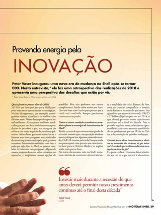 Provendo energia pela

 inOvAÇÃO
Peter Voser inaugurou uma nova era de mudança na Shell após se tornar
CEO. Nesta entrevista,* ele faz uma retrospectiva das realizações de 2010 e
apresenta uma perspectiva dos desafios que estão por vir.
* Peter Voser falou a Chris Logan e Rob van‘t Wel


Quais foram os pontos altos de 2010?                portfólio. Mas não podemos nos tornar          te a totalidade do ciclo. Fomos, de fato,
2010 foi um bom ano, em que a Shell cum-            complacentes. Ainda existe muito por fazer.    uma das poucas companhias a investir
priu suas metas operacionais e estratégicas.        Um ano bom não é razão para pensar que a       mais durante a recessão do que antes. Isso
Na área da segurança, por exemplo, conse-           tarefa está concluída. Sempre precisamos       quer dizer que estamos investindo US$ 25
guimos manter a tendência de melhora dos            continuar avançando.                           a 27 bilhões líquidos por ano até 2014, o
últimos anos. Nosso desempenho operacio-                                                           que deverá permitir nosso crescimento
nal melhorou. Alcançamos melhores resul-            Como as atuais condições econômicas mun-       contínuo até o final da década. Para o
tados graças a um foco mais intenso na pro-         diais afetam a estratégia de investimento da   período seguinte a este, nós criamos opor-
dução de petróleo e gás, nas margens do             Shell?                                         tunidades, tais como as novas possibilida-
refino e em nosso negócio de produtos quí-          Tenho certeza de que estamos emergindo da      des de produção de gás nos EUA e na Chi-
micos. Além disso, geramos maior lucro e            recessão, mesmo que a recuperação ainda se     na, e de produção de petróleo no Iraque.
fizemos um bom progresso nas atividades             mostre desigual em algumas partes do mun-
de marketing e na maneira pela qual gerimos         do. Os EUA e certas partes da Europa ainda     Grande parte desse investimento se desti-
os custos. Estou muito satisfeito com isso, e       me preocupam, mas prevejo um crescimen-        na ao aumento dos recursos de gás natu-
pelo que vejo, fora da Shell, as pessoas tam-       to forte para o Oriente Médio e as regiões     ral. É verdade que está havendo uma revo-
bém reconhecem esse progresso. Alguns de            ainda mais para o leste.                       lução na área do gás?
nossos projetos de maior vulto entraram em          No início da recessão, nós, na Shell, toma-    É a pura verdade. Costumo fazer referên-
operação, e ampliamos nossas opções de              mos a decisão de continuar a investir duran-   cia aos três A: o gás natural é abundante,




                                                    Investir mais durante a recessão do que
                                                    antes deverá permitir nosso crescimento
                                                    contínuo até o final desta década”
                                                    Peter Voser
                                                    CEO

                                                                                   Janeiro/Fevereiro/Março/Abril de 2011 l NOTÍCIAS SHELL 29
 