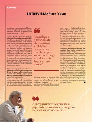 HORIZONTES



                                     ENTREVISTA/PETER VoSER



será essencial o apoio do governo. Mas esta-                                                  com a Iogen e a Codexis poderão bene-
mos um tanto preocupados com o impacto                                                        ficiar-se do que aprenderemos graças à
dos cortes financeiros do governo sobre                                                       joint venture com a Cosan. Eles fazem
medidas ambientais e a CAC.                                                                   parte do acordo. É claro que existe a
                                                                                              possibilidade de que sejamos obrigados
O desafio de custo a que você se referiu sig-
nifica o fim das atividades eólicas da Shell?
                                                   A tecnologia e                             a concluir que algumas técnicas avança-
                                                                                              das não têm condições de atingir escala
Não, de forma alguma. Temos vários proje-
tos de energia eólica nos EUA, além de
                                                   o know-how da                              comercial no futuro. Esse risco sempre
                                                                                              existe quando se aposta em uma série de
novos projetos que poderemos desenvolver           Shell, somados                             opções diferentes. Nem todas alcançam
a prazo mais longo. A energia renovável                                                       a linha de chegada.
desempenhará um papel cada vez maior no            à habilidade
mix energético mundial nas próximas
décadas. haverá mais desenvolvimento em            para parcerias,                            Quer dizer que foi um ano bastante bem-
                                                                                              sucedido. O que mais o entusiasma com
energia solar e energia eólica, não tenho a
menor dúvida quanto a isso. Mas, como as
                                                   contribuem para                            relação ao ano que começa?
                                                                                              O que está acontecendo no Qatar me deixa
modalidades eólica e solar não podem
garantir um suprimento constante de ener-
                                                   fornecermos energia                        muito entusiasmado. Temos o Pearl GTL,
                                                                                              em que converteremos gás natural em pro-
gia, é preciso que haja uma fonte energética
de reserva, e para tal fim o gás natural é ide-
                                                   e produtos mais                            dutos de queima mais limpa, inclusive die-
                                                                                              sel. É uma instalação complexa e gigantes-
al. Considero a eletricidade gerada pelo gás       limpos a nossos                            ca, uma obra maravilhosa, produto do
e mais os renováveis o pacote combinado
perfeito para o futuro.                            clientes”                                  desenho e da engenharia da Shell. O proje-
                                                                                              to entrará em operação em 2011, mas sua
                                                                                              complexidade significa que essa tarefa será
A joint venture proposta com a Cosan, a                                                       um grande desafio. E temos Qatargás4, a
companhia brasileira produtora do etanol                                                      fábrica de GNL em que somos parceiros e
da cana-de-açúcar – o biocombustível com                                                      que está prestes a entrar em operação. São
teor mais baixo de CO2 –, significa que a                                                     exemplos excelentes de como a tecnologia e
Shell está abandonando o investimento em                                                      o know-how da Shell, somados à habilidade
biocombustíveis avançados?                         também a mercados de exportação. Mas       para trabalhar com parceiros, podem con-
O acordo com a Cosan representa um gran-           mantemos nossa participação em muitas      tribuir para o fornecimento da energia e
de passo à frente para nós. Ampliará nosso         parcerias para desenvolvimento de bio-     dos produtos mais limpos tão necessários
know-how em etanol produzido a partir da           combustíveis avançados.                    aos nossos clientes.
cana-de-açúcar, o que aplicaremos primei-          Acreditamos, de fato, que dois processos
ro ao mercado brasileiro e eventualmente           avançados que estamos desenvolvendo




                                                  A energia renovável desempenhará
                                                  papel cada vez maior no mix energético
                                                  mundial nas próximas décadas”
 