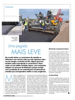 TECNOLOGIA




                Processo da Shell
                  poupa energia
                       e reduz as
                emissões de CO2




         Uma pegada
                 MAiS Leve
                                                                                                       Mantendo a temperatura baixa

                                                                                                       A chave deste avanço pioneiro reside na
                                                                                                       composição de um tipo de betume mole
                                                                                                       que o processo WAM (mistura de asfalto
                                                                                                       quente) da Shell utiliza para revestir a areia e
   No mundo inteiro, os construtores de estradas se                                                    o cascalho. “O betume mole acarreta a sepa-
                                                                                                       ração química do asfalto reciclado sem pre-
   defrontam com normas cada vez mais rigorosas sobre                                                  cisar de temperaturas elevadas”, explica
   uso de energia e emissões de CO2. Alguns governos                                                   Gerbert. “Assim nos permite reciclar o asfal-
                                                                                                       to a temperaturas mais baixas.”
   também estão encorajando os construtores a fazer                                                    Para conferir à pavimentação resultante as
   maior uso de asfalto reciclado. Agora, uma companhia                                                necessárias qualidades de desempenho, duran-
                                                                                                       te sua preparação acrescenta-se também à mis-
   adaptou um processo da Shell para poupar energia                                                    tura um betume mais duro, que se mistura
   com a produção de um material para revestimento de                                                  com facilidade a temperaturas mais baixas
   estradas que corresponderá melhor a essas exigências.                                               porque é tratado com água para formar espu-
                                                                                                       ma antes de ser adicionado.




   M
                     ilhões de quilômetros de       A empresa construtora holandesa heijmans           A mistura final
                     rodovias asfaltadas propor-    está recorrendo a um processo da Shell para
                     cionam rotas de transporte     produzir asfalto a temperaturas inferiores às      A heijmans trabalhou durante cerca de um
                     em todo o mundo, que se        do asfalto convencional, e que, portanto,          ano com a Shell no ajuste dos ingredientes de
                     multiplicam diariamente        usa menos energia e reduz as emissões de           betume para fazer com que o processo de espu-
   graças ao trabalho das construtoras. Os cons-    CO2. E agora a heijmans e a Shell patentea-        ma WAM da Shell funcionasse com asfalto
   trutores aquecem o betume, que é o resíduo do    ram um meio de incorporar ao processo              reciclado.
   refino do óleo cru, e o misturam com areia       uma elevada percentagem de asfalto velho.          O produto final, o asfalto Greenway LE, foi
   quente e cascalho para criar o novo asfalto.     “Nosso novo produto contém até 60% de asfalto      usado recentemente na pavimentação de uma
   Muitas vezes eles acrescentam asfalto velho à    velho, mais do que a abordagem tradicional”, diz   estrada experimental ao longo de trilhos ferro-
   mistura quente. A temperatura necessária         Gerbert van Bochove, diretor de Inovação da        viários. Agora, a heijmans lançou o produto
   para a preparação dessas misturas é muito alta   heijmans. “E nós o preparamos a temperaturas       no mercado holandês, e a Shell espera licenciar
   e consome muita energia, o que resulta em        cerca de 50 graus Celsius mais baixas do que as    futuramente o processo de fabricação em
   volumosas emissões de CO2.                       necessárias no caso do asfalto convencional.”      outros países.

34 NOTÍCIAS SHELL l Janeiro/Fevereiro/Março/Abril de 2011
 