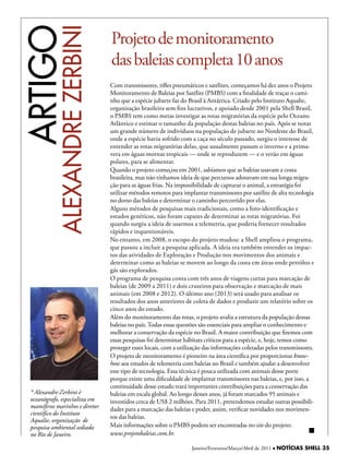 ARTIGO
           ALexAndRe zeRBini
                                Projeto de monitoramento
                                das baleias completa 10 anos
                                Com transmissores, rifles pneumáticos e satélites, começamos há dez anos o Projeto
                                Monitoramento de Baleias por Satélite (PMBS) com a finalidade de traçar o cami-
                                nho que a espécie jubarte faz do Brasil à Antártica. Criado pelo Instituto Aqualie,
                                organização brasileira sem fins lucrativos, e apoiado desde 2001 pela Shell Brasil,
                                o PMBS tem como metas investigar as rotas migratórias da espécie pelo Oceano
                                Atlântico e estimar o tamanho da população destas baleias no país. Após se notar
                                um grande número de indivíduos na população de jubarte no Nordeste do Brasil,
                                onde a espécie havia sofrido com a caça no século passado, surgiu o interesse de
                                entender as rotas migratórias delas, que usualmente passam o inverno e a prima-
                                vera em águas mornas tropicais — onde se reproduzem — e o verão em águas
                                polares, para se alimentar.
                                Quando o projeto começou em 2001, sabíamos que as baleias usavam a costa
                                brasileira, mas não tínhamos ideia de que percursos adotavam em sua longa migra-
                                ção para as águas frias. Na impossibilidade de capturar o animal, a estratégia foi
                                utilizar métodos remotos para implantar transmissores por satélite de alta tecnologia
                                no dorso das baleias e determinar o caminho percorrido por elas.
                                Alguns métodos de pesquisas mais tradicionais, como a foto-identificação e
                                estudos genéticos, não foram capazes de determinar as rotas migratórias. Foi
                                quando surgiu a ideia de usarmos a telemetria, que poderia fornecer resultados
                                rápidos e inquestionáveis.
                                No entanto, em 2008, o escopo do projeto mudou: a Shell ampliou o programa,
                                que passou a incluir a pesquisa aplicada. A ideia era também entender os impac-
                                tos das atividades de Exploração e Produção nos movimentos dos animais e
                                determinar como as baleias se movem ao longo da costa em áreas onde petróleo e
                                gás são explorados.
                                O programa de pesquisa conta com três anos de viagens curtas para marcação de
                                baleias (de 2009 a 2011) e dois cruzeiros para observação e marcação de mais
                                animais (em 2008 e 2012). O último ano (2013) será usado para analisar os
                                resultados dos anos anteriores de coleta de dados e produzir um relatório sobre os
                                cinco anos do estudo.
                                Além do monitoramento das rotas, o projeto avalia a estrutura da população dessas
                                baleias no país. Todas essas questões são essenciais para ampliar o conhecimento e
                                melhorar a conservação da espécie no Brasil. A maior contribuição que fizemos com
                                essas pesquisas foi determinar hábitats críticos para a espécie, e, hoje, temos como
                                proteger esses locais, com a utilização das informações coletadas pelos transmissores.
                                O projeto de monitoramento é pioneiro na área científica por proporcionar know-
                                how aos estudos de telemetria com baleias no Brasil e também ajudar a desenvolver
                                este tipo de tecnologia. Essa técnica é pouca utilizada com animais desse porte
                                porque existe uma dificuldade de implantar transmissores nas baleias, e, por isso, a
                                continuidade desse estudo trará importantes contribuições para a conservação das
 * Alexandre Zerbini é          baleias em escala global. Ao longo desses anos, já foram marcados 95 animais e
 oceanógrafo, especialista em   investidos cerca de US$ 2 milhões. Para 2011, pretendemos estudar outras possibili-
 mamíferos marinhos e diretor   dades para a marcação das baleias e poder, assim, verificar novidades nos movimen-
 científico do Instituto
                                tos das baleias.
 Aqualie, organização de
 pesquisa ambiental sediada     Mais informações sobre o PMBS podem ser encontradas no site do projeto:
 no Rio de Janeiro.             www.projetobaleias.com.br.

                                                                  Janeiro/Fevereiro/Março/Abril de 2011 l NOTÍCIAS SHELL 35
 