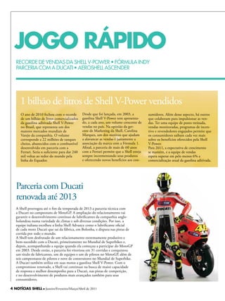 JOGO RÁPIDO
   RECORDE DE VENDAS DA ShELL V-POWER • FÓRMULA INDY
   PARCERIA COM A DUCATI • AEROShELL ASCENDER




      1 bilhão de litros de Shell V-Power vendidos
      O ano de 2010 fechou com o recorde         Desde que foi lançada, em 2003, a          sumidores. Além desse aspecto, há outros
      de um bilhão de litros comercializados     gasolina Shell V-Power tem apresenta-      que colaboram para impulsionar as ven-
      da gasolina aditivada Shell V-Power        do, a cada ano, um volume crescente de     das. Ter uma equipe de posto treinada,
      no Brasil, que representa um dos           vendas no país. Na opinião da ger-         vendas monitoradas, programas de incen-
      maiores mercados mundiais de               ente de Marketing da Shell, Carolina       tivo e revendedores engajados permite que
      Varejo da companhia. O volume              Marques, um dos motivos que ajudam         os consumidores saibam cada vez mais
      corresponde a 22 milhões de tanques        a alavancar as vendas é justamente a       sobre os benefícios oferecidos pela Shell
      cheios, abastecidos com o combustível      associação da marca com a Fórmula 1.       V-Power.
      desenvolvido em parceria com a             Afinal, a parceria de mais de 60 anos      Para 2011, a expectativa de crescimento
      Ferrari. Seria o suficiente para dar 240   com a Ferrari permite que a Shell esteja   se mantém, e a equipe de vendas
      mil voltas ao redor do mundo pela          sempre incrementando seus produtos         espera superar em pelo menos 6% a
      linha do Equador.                          e oferecendo novos benefícios aos con-     comercialização atual da gasolina aditivada.




   Parceria com Ducati
   renovada até 2013
   A Shell prorrogou até o fim da temporada de 2013 a parceria técnica com
   a Ducati no campeonato de MotoGP. A ampliação do relacionamento vai
   garantir o desenvolvimento contínuo de lubrificantes da companhia anglo-
   holandesa numa variedade de climas e sob diversas condições. Por isso, a
   equipe italiana escolheu a linha Shell Advance como o lubrificante oficial
   de cada moto Ducati que sai da fábrica, em Bolonha, e disputa nas pistas de
   corrida por todo o mundo.
   A Shell tem desfrutado de um relacionamento extremamente produtivo e
   bem-sucedido com a Ducati, primeiramente no Mundial de Superbikes e,
   depois, acompanhando a equipe quando ela começou a participar do MotoGP
   em 2003. Desde então, a parceria foi vitoriosa em 31 corridas e conquistou
   um título de fabricantes, um de equipes e um de pilotos no MotoGP, além de
   seis campeonatos de pilotos e nove de construtores no Mundial de Superbike.
   A Ducati também utiliza em suas motos a gasolina Shell V-Power. Com o
   compromisso renovado, a Shell vai continuar na busca de maior capacidade
   de resposta e melhor desempenho para a Ducati, nas pistas de competição,
   e no desenvolvimento de produtos mais avançados também para seus
   consumidores.

4 NOTÍCIAS SHELL l Janeiro/Fevereiro/Março/Abril de 2011
 