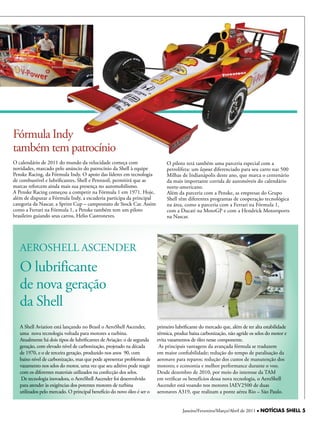 Fórmula Indy
também tem patrocínio
O calendário de 2011 do mundo da velocidade começa com                        O piloto terá também uma parceria especial com a
novidades, marcado pelo anúncio do patrocínio da Shell à equipe               petrolífera: um layout diferenciado para seu carro nas 500
Penske Racing, da Fórmula Indy. O apoio das líderes em tecnologia             Milhas de Indianápolis deste ano, que marca o centenário
de combustível e lubrificantes, Shell e Pennzoil, permitirá que as            da mais importante corrida de automóveis do calendário
marcas reforcem ainda mais sua presença no automobilismo.                     norte-americano.
A Penske Racing começou a competir na Fórmula 1 em 1971. hoje,                Além da parceria com a Penske, as empresas do Grupo
além de disputar a Fórmula Indy, a escuderia participa da principal           Shell têm diferentes programas de cooperação tecnológica
categoria da Nascar, a Sprint Cup – campeonato de Stock Car. Assim            na área, como a parceria com a Ferrari na Fórmula 1,
como a Ferrari na Fórmula 1, a Penske também tem um piloto                    com a Ducati na MotoGP e com a hendrick Motorsports
brasileiro guiando seus carros, helio Castroneves.                            na Nascar.




   AEROShELL ASCENDER
   O lubrificante
   de nova geração
   da Shell
   A Shell Aviation está lançando no Brasil o AeroShell Ascender,        primeiro lubrificante do mercado que, além de ter alta estabilidade
   uma nova tecnologia voltada para motores a turbina.                   térmica, produz baixa carbonização, não agride os selos do motor e
   Atualmente há dois tipos de lubrificantes de Aviação: o de segunda    evita vazamentos de óleo nesse componente.
   geração, com elevado nível de carbonização, projetado na década        As principais vantagens da avançada fórmula se traduzem
   de 1970, e o de terceira geração, produzido nos anos 90, com          em maior confiabilidade; redução do tempo de paralisação da
   baixo nível de carbonização, mas que pode apresentar problemas de     aeronave para reparos; redução dos custos de manutenção dos
   vazamento nos selos do motor, uma vez que seu aditivo pode reagir     motores; e economia e melhor performance durante o voo.
   com os diferentes materiais utilizados na confecção dos selos.        Desde dezembro de 2010, por meio do interesse da TAM
    De tecnologia inovadora, o AeroShell Ascender foi desenvolvido       em verificar os benefícios dessa nova tecnologia, o AeroShell
   para atender às exigências dos potentes motores de turbina            Ascender está voando nos motores IAEV2500 de duas
   utilizados pelo mercado. O principal benefício do novo óleo é ser o   aeronaves A319, que realizam a ponte aérea Rio – São Paulo.


                                                                                      Janeiro/Fevereiro/Março/Abril de 2011 l NOTÍCIAS SHELL 5
 