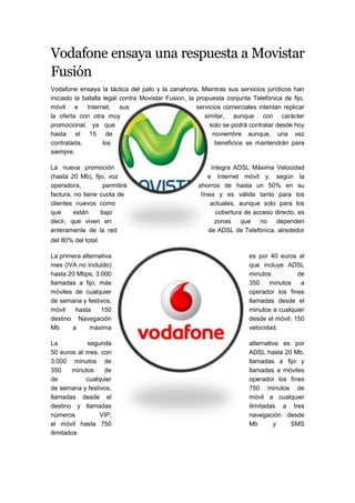 Vodafone ensaya una respuesta a Movistar
Fusión
Vodafone ensaya la táctica del palo y la zanahoria. Mientras sus servicios jurídicos han
iniciado la batalla legal contra Movistar Fusion, la propuesta conjunta Telefónica de fijo,
móvil e Internet, sus                                servicios comerciales intentan replicar
la oferta con otra muy                                  similar, aunque con carácter
promocional, ya que                                       solo se podrá contratar desde hoy
hasta el 15 de                                             noviembre aunque, una vez
contratada,         los                                     beneficios se mantendrán para
siempre.

La nueva promoción                                        integra ADSL Máxima Velocidad
(hasta 20 Mb), fijo, voz                                 e Internet móvil y, según la
operadora,         permitirá                         ahorros de hasta un 50% en su
factura, no tiene cuota de                            línea y es válida tanto para los
clientes nuevos como                                      actuales, aunque solo para los
que      están    bajo                                      cobertura de acceso directo, es
decir, que viven en                                        zonas que no dependen
enteramente de la red                                    de ADSL de Telefónica, alrededor
del 80% del total.

La primera alternativa                                                 es por 40 euros al
mes (IVA no incluido)                                                  que incluye ADSL
hasta 20 Mbps, 3.000                                                   minutos          de
llamadas a fijo, más                                                   350    minutos    a
móviles de cualquier                                                   operador los fines
de semana y festivos;                                                  llamadas desde el
móvil   hasta     150                                                  minutos a cualquier
destino Navegación                                                     desde el móvil: 150
Mb     a      máxima                                                   velocidad.

La           segunda                                                   alternativa es por
50 euros al mes, con                                                   ADSL hasta 20 Mb,
3.000 minutos de                                                       llamadas a fijo y
350     minutos   de                                                   llamadas a móviles
de          cualquier                                                  operador los fines
de semana y festivos,                                                  750 minutos de
llamadas desde el                                                      móvil a cualquier
destino y llamadas                                                     ilimitadas a tres
números          VIP;                                                  navegación desde
el móvil hasta 750                                                     Mb       y    SMS
ilimitados
 