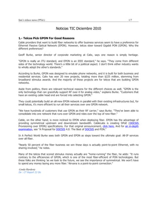 fam’s teleco news (9ªEd.)                                                                           1/7


                                  Noticias TIC Diciembre 2010

1.- Telcos Pick GPON For Good Reasons
Cable providers that want to build fiber networks to offer business services seem to have a preference for
Ethernet Passive Optical Network (EPON). However, telcos steer toward Gigabit PON (GPON). Why the
different preferences?

Geoff Burke, senior director of corporate marketing at Calix, says one reason is simply heritage.

"GPON is really an ITU standard, and EPON is an IEEE standard," he says. “They come from different
sides of the technology world. There's a little bit of a political aspect. I don't think either industry wants
to wholly adopt the other's standards."

According to Burke, GPON was designed to emulate phone networks, and it is built for both business and
residential services. Calix has won 20 new projects, totaling more than $225 million, stemming from
broadband stimulus awards. And the majority of these projects are for telcos that are building GPON
networks.

Aside from politics, there are relevant technical reasons for the different choices as well. "GPON is the
only technology that can gracefully support RF over it for analog video," explains Burke. "Customers that
have an existing cable head end are forced into selecting GPON."

They could potentially build an all-new EPON network in parallel with their existing infrastructures but, for
small telcos, it's more efficient to run all their services over one GPON network.

"We have hundreds of customers that use GPON as their RF carrier," says Burke. "They've been able to
consolidate into one network that runs over GPON and rides over the top of new fiber."

Cable, on the other hand, is more inclined to EPON when deploying fiber. EPON has the advantage of
providing symmetrical upstream and downstream bandwidth. CableLabs is creating DPoE (DOCSIS
Provisioning over EPON) specifications. For that original announcement, click here. And for an in-depth
examination, see "A Proposal for DOCSIS 4.0: The Best of DOCSIS and PON."

In A Perfect World Burke sees both GPON and EPON as steps toward the ultimate goal: All-IP services
over all fiber.

"Nearly 50 percent of the fiber business we win these days is actually point-to-point Ethernet, with no
sharing involved," he notes.

Many of the telcos that scored stimulus money actually are "home-running" the fiber, he adds: "It runs
contrary to the efficiencies of GPON, which is one of the most fiber-efficient of PON technologies. But
these folks are thinking 'as we look to the future, we see the importance of symmetrical. We won't have
to spend any money laying any more fiber.' Nirvana is a point-to-point connection."

-Linda Hardesty
De : CT Report 22 Dic
 