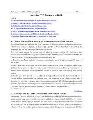 fam’s teleco news (Año3-Nº9/Diciembre 2012)                                                       1/5

                               Noticias TIC Diciembre 2012
Indice:
1.- Chilean Claro submits application to become infrastructure operator.

2.- Industry’s first 802.11ac 4×4 Wireless Solution from Marvell.

3.- Radio IP as a Worldwide Reseller for Alcatel-Lucent.

4.- Los operadores se preparan para compartir espectro.

5.- La ITU aprueba un estándar para facilitar el espionaje en Internet.

6.- Un nuevo cable submarino de 100G unirá Ecuador con Estados Unidos.

7.- Testing of Metallic Line Testing (MELT) functionality on xDSL Ports.



1.- Chilean Claro submits application to become infrastructure operator.
The Chilean Claro has applied to the Chile’s secretary of telecommunications (Subtel) to become an
infrastructure concession operator. A Subtel spokesperson confirmed that Claro had submitted the
application and said that the agency is evaluating the request.
The move goes against the current trend of telecoms operators selling off infrastructure. Last
January,Telefónica’s Movistar Chile announced the transfer of 558 telecommunication towers to ATC, the
Chilean subsidiary of telecom infrastructure giant American Tower.
In Chile, American Tower leads the infrastructure market as the owner of approximately 2,700 towers in
the country.
If Claro’s application is approved, the carrier would become another player in the tower market. Claro
could eventually open a new business niche as a provider of infrastructure, following the deployment of
antenna towers for cellular, ducts and pipelines, as well as fiber optic lines to be used by other industry
players.
Earlier this year, Chile passed new regulations to manage and rationalize the deployment and use of
cellular antenna infrastructure in the country’s cities. The enactment of the Towers Act had been in
discussion for more than a decade. Many observers interviewed by RCR Wireless agreed that the bill
promotes improvements in reducing the visual impact of antennas in urban environments and encourages
collocation, but they also said it might significantly increase the cost of building towers.
De: RCR Wireless.com
                                                                                               Volver Índice

2.- Industry’s first 802.11ac 4×4 Wireless Solution from Marvell.
Santa Clara, California (December 3, 2012) – Marvell today announced the Marvell® Avastar® 88W8864,
a wireless local area network (WLAN) system-on-chip (SoC) and the industry’s first 802.11ac 4×4 solution
built to improve the throughput of enterprise and retail access points (APs) and the robustness of wireless
video distribution. The widespread adoption of Wi-Fi enabled devices requires faster, more efficient and
reliable wireless that enables quick and seamless connectivity. Compared to its predecessor 802.11n,
 